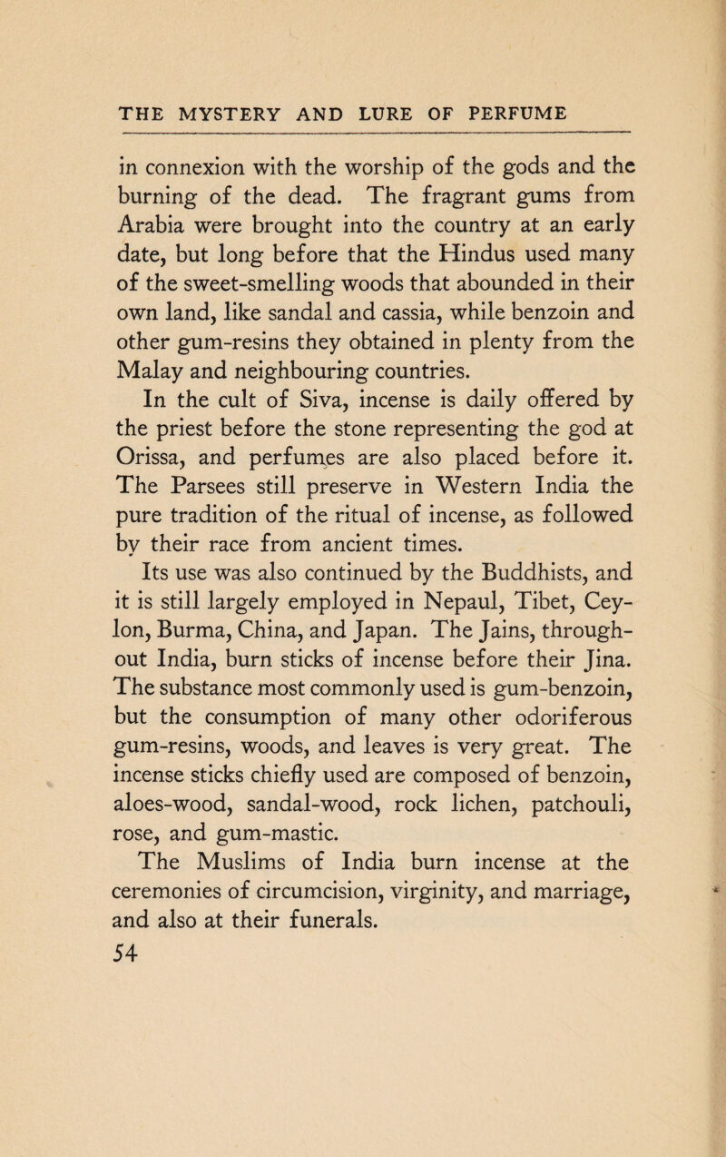 in connexion with the worship of the gods and the burning of the dead. The fragrant gums from Arabia were brought into the country at an early date, but long before that the Hindus used many of the sweet-smelling woods that abounded in their own land, like sandal and cassia, while benzoin and other gum-resins they obtained in plenty from the Malay and neighbouring countries. In the cult of Siva, incense is daily offered by the priest before the stone representing the god at Orissa, and perfumes are also placed before it. The Parsees still preserve in Western India the pure tradition of the ritual of incense, as followed by their race from ancient times. Its use was also continued by the Buddhists, and it is still largely employed in Nepaul, Tibet, Cey¬ lon, Burma, China, and Japan. The Jains, through¬ out India, burn sticks of incense before their Jina. The substance most commonly used is gum-benzoin, but the consumption of many other odoriferous gum-resins, woods, and leaves is very great. The incense sticks chiefly used are composed of benzoin, aloes-wood, sandal-wood, rock lichen, patchouli, rose, and gum-mastic. The Muslims of India burn incense at the ceremonies of circumcision, virginity, and marriage, and also at their funerals.