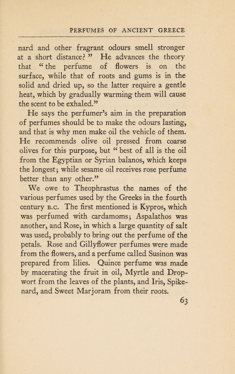 nard and other fragrant odours smell stronger at a short distance? ” He advances the theory that “ the perfume of flowers is on the surface, while that of roots and gums is in the solid and dried up, so the latter require a gentle heat, which by gradually warming them will cause the scent to be exhaled.” He says the perfumer’s aim in the preparation of perfumes should be to make the odours lasting, and that is why men make oil the vehicle of them. He recommends olive oil pressed from coarse olives for this purpose, but “ best of all is the oil from the Egyptian or Syrian balanos, which keeps the longest j while sesame oil receives rose perfume better than any other.” We owe to Theophrastus the names of the various perfumes used by the Greeks in the fourth century b.c. The first mentioned is Kypros, which was perfumed with cardamoms; Aspalathos was another, and Rose, in which a large quantity of salt was used, probably to bring out the perfume of the petals. Rose and Gillyflower perfumes were made from the flowers, and a perfume called Susinon was prepared from lilies. Quince perfume was made by macerating the fruit in oil, Myrtle and Drop- wort from the leaves of the plants, and Iris, Spike¬ nard, and Sweet Marjoram from their roots.