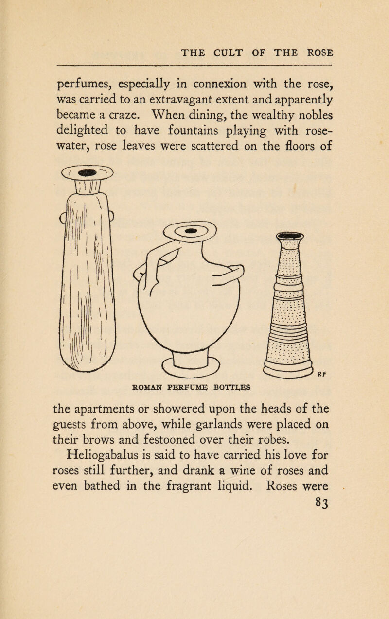 THE CULT OF THE ROSE perfumes, especially in connexion with the rose, was carried to an extravagant extent and apparently became a craze. When dining, the wealthy nobles delighted to have fountains playing with rose¬ water, rose leaves were scattered on the floors of the apartments or showered upon the heads of the guests from above, while garlands were placed on their brows and festooned over their robes. Heliogabalus is said to have carried his love for roses still further, and drank a wine of roses and even bathed in the fragrant liquid. Roses were