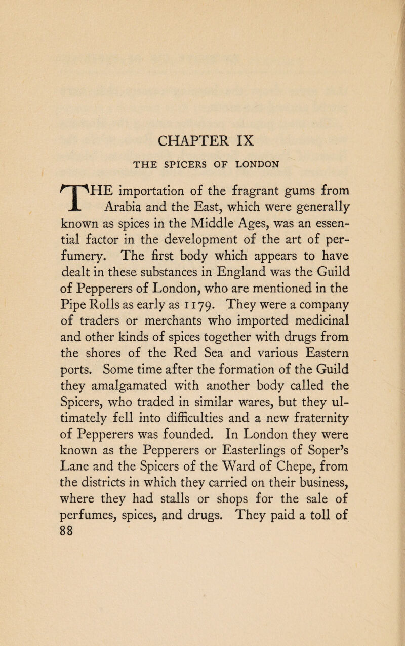 CHAPTER IX THE SPICERS OF LONDON THE importation of the fragrant gums from Arabia and the East, which were generally known as spices in the Middle Ages, was an essen¬ tial factor in the development of the art of per¬ fumery. The first body which appears to have dealt in these substances in England was the Guild of Pepperers of London, who are mentioned in the Pipe Rolls as early as 1179. They were a company of traders or merchants who imported medicinal and other kinds of spices together with drugs from the shores of the Red Sea and various Eastern ports. Some time after the formation of the Guild they amalgamated with another body called the Spicers, who traded in similar wares, but they ul¬ timately fell into difficulties and a new fraternity of Pepperers was founded. In London they were known as the Pepperers or Easterlings of Soper’s Lane and the Spicers of the Ward of Chepe, from the districts in which they carried on their business, where they had stalls or shops for the sale of perfumes, spices, and drugs. They paid a toll of