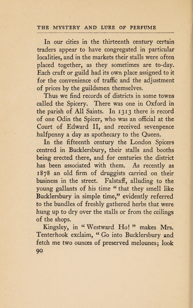 In our cities in the thirteenth century certain traders appear to have congregated in particular localities, and in the markets their stalls were often placed together, as they sometimes are to-day. Each craft or guild had its own place assigned to it for the convenience of traffic and the adjustment of prices by the guildsmen themselves. Thus we find records of districts in some towns called the Spicery. There was one in Oxford in the parish of All Saints. In 1313 there is record of one Odin the Spicer, who was an official at the Court of Edward II, and received sevenpence halfpenny a day as apothecary to the Queen. In the fifteenth century the London Spicers centred in Bucklersbury, their stalls and booths being erected there, and for centuries the district has been associated with them. As recently as 1878 an old firm of druggists carried on their business in the street. Falstaff, alluding to the young gallants of his time “ that they smell like Bucklersbury in simple time,” evidently referred to the bundles of freshly gathered herbs that were hung up to dry over the stalls or from the ceilings of the shops. Kingsley, in “Westward Ho!” makes Mrs. Tenterhook exclaim, “ Go into Bucklersbury and fetch me two ounces of preserved melounesj look