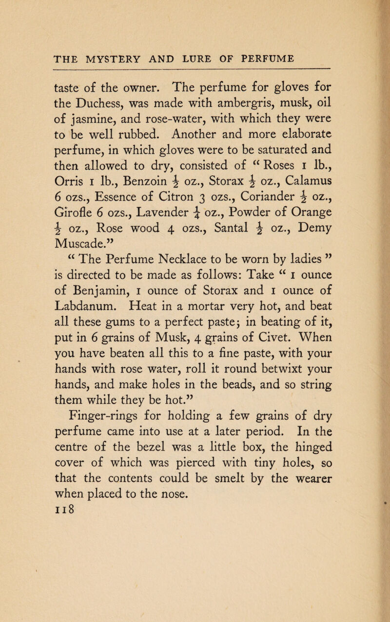 taste of the owner. The perfume for gloves for the Duchess, was made with ambergris, musk, oil of jasmine, and rose-water, with which they were to be well rubbed. Another and more elaborate perfume, in which gloves were to be saturated and then allowed to dry, consisted of “ Roses i lb., Orris i lb., Benzoin ^ oz., Storax ^ oz., Calamus 6 ozs., Essence of Citron 3 ozs., Coriander \ oz., Girofle 6 ozs., Lavender \ oz., Powder of Orange \ oz., Rose wood 4 ozs., Santal ^ oz., Demy Muscade.” “ The Perfume Necklace to be worn by ladies ” is directed to be made as follows: Take “ 1 ounce of Benjamin, 1 ounce of Storax and 1 ounce of Labdanum. Heat in a mortar very hot, and beat all these gums to a perfect paste; in beating of it, put in 6 grains of Musk, 4 grains of Civet. When you have beaten all this to a fine paste, with your hands with rose water, roll it round betwixt your hands, and make holes in the beads, and so string them while they be hot.” Finger-rings for holding a few grains of dry perfume came into use at a later period. In the centre of the bezel was a little box, the hinged cover of which was pierced with tiny holes, so that the contents could be smelt by the wearer when placed to the nose.