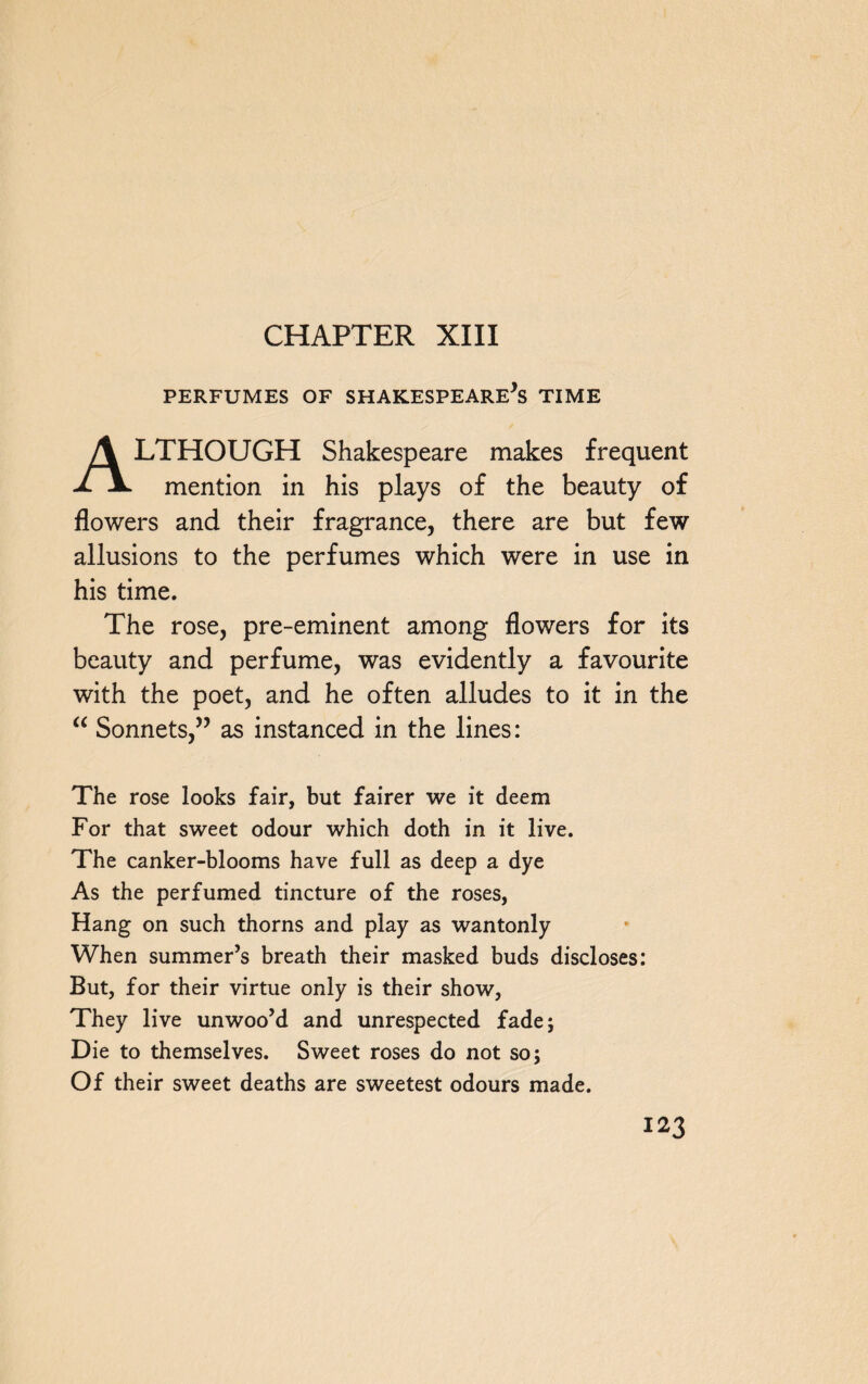 CHAPTER XIII PERFUMES OF SHAKESPEARE*S TIME ALTHOUGH Shakespeare makes frequent mention in his plays of the beauty of flowers and their fragrance, there are but few allusions to the perfumes which were in use in his time. The rose, pre-eminent among flowers for its beauty and perfume, was evidently a favourite with the poet, and he often alludes to it in the “ Sonnets,” as instanced in the lines: The rose looks fair, but fairer we it deem For that sweet odour which doth in it live. The canker-blooms have full as deep a dye As the perfumed tincture of the roses, Hang on such thorns and play as wantonly When summer’s breath their masked buds discloses: But, for their virtue only is their show, They live unwoo’d and unrespected fade; Die to themselves. Sweet roses do not so; Of their sweet deaths are sweetest odours made.