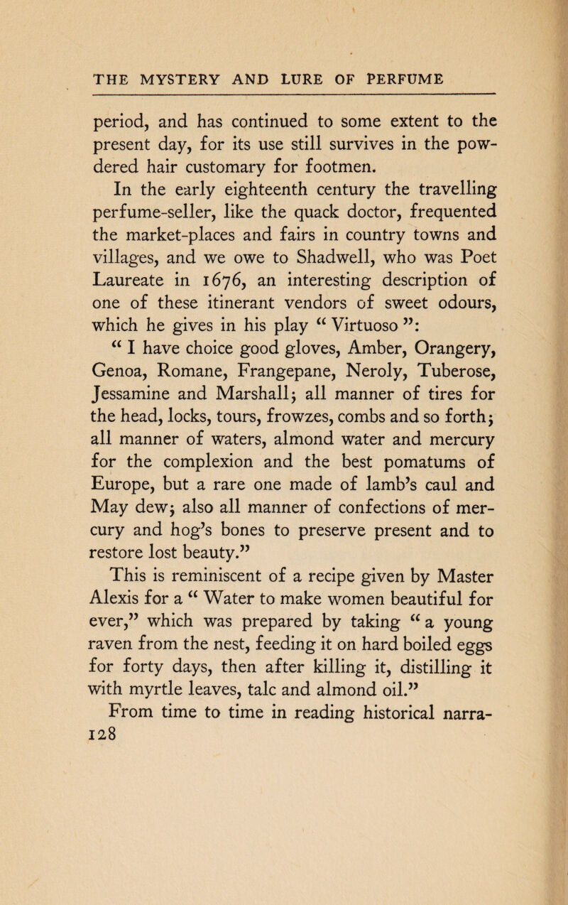 period, and has continued to some extent to the present day, for its use still survives in the pow¬ dered hair customary for footmen. In the early eighteenth century the travelling perfume-seller, like the quack doctor, frequented the market-places and fairs in country towns and villages, and we owe to Shadwell, who was Poet Laureate in 1676, an interesting description of one of these itinerant vendors of sweet odours, which he gives in his play “ Virtuoso “ I have choice good gloves, Amber, Orangery, Genoa, Romane, Frangepane, Neroly, Tuberose, Jessamine and Marshall $ all manner of tires for the head, locks, tours, frowzes, combs and so forth 5 all manner of waters, almond water and mercury for the complexion and the best pomatums of Europe, but a rare one made of lamb’s caul and May dew$ also all manner of confections of mer¬ cury and hog’s bones to preserve present and to restore lost beauty.” This is reminiscent of a recipe given by Master Alexis for a “ Water to make women beautiful for ever,” which was prepared by taking “ a young raven from the nest, feeding it on hard boiled eggs for forty days, then after killing it, distilling it with myrtle leaves, talc and almond oil.” From time to time in reading historical narra-