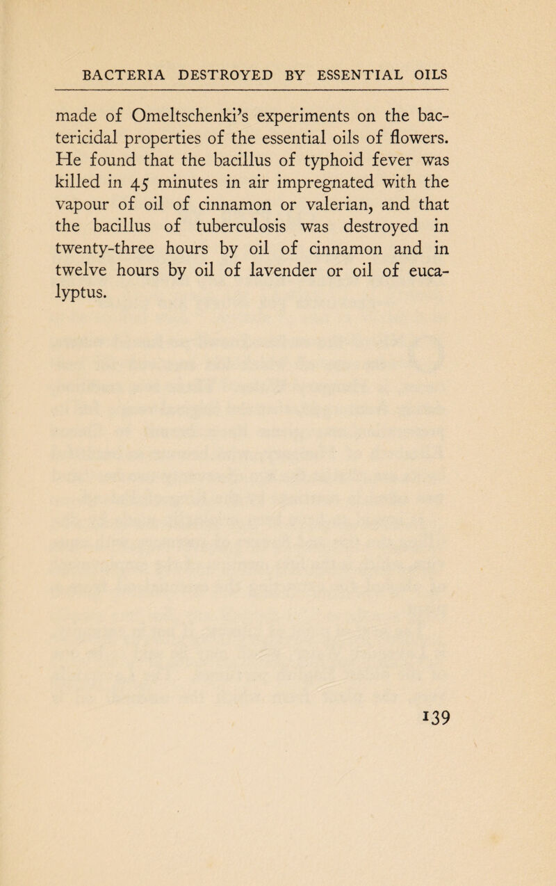 BACTERIA DESTROYED BY ESSENTIAL OILS made of Omeltschenki’s experiments on the bac¬ tericidal properties of the essential oils of flowers. He found that the bacillus of typhoid fever was killed in 45 minutes in air impregnated with the vapour of oil of cinnamon or valerian, and that the bacillus of tuberculosis was destroyed in twenty-three hours by oil of cinnamon and in twelve hours by oil of lavender or oil of euca¬ lyptus.