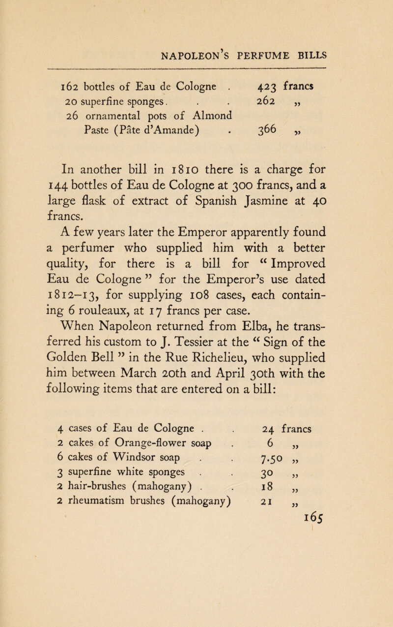 napoleon’s perfume bills 162 bottles of Eau de Cologne 423 francs 20 superfine sponges. . . 262 „ 26 ornamental pots of Almond Paste (Pate d’Amande) . 366 „ In another bill in 1810 there is a charge for 144 bottles of Eau de Cologne at 300 francs, and a large flask of extract of Spanish Jasmine at 40 francs. A few years later the Emperor apparently found a perfumer who supplied him with a better quality, for there is a bill for a Improved Eau de Cologne ” for the Emperor’s use dated 1812-13, for supplying 108 cases, each contain¬ ing 6 rouleaux, at 17 francs per case. When Napoleon returned from Elba, he trans¬ ferred his custom to J. Tessier at the a Sign of the Golden Bell ” in the Rue Richelieu, who supplied him between March 20th and April 30th with the following items that are entered on a bill: 4 cases of Eau de Cologne . 24 francs 2 cakes of Orange-flower soap 6 5) 6 cakes of Windsor soap 7.50 3 superfine white sponges 30 )) 2 hair-brushes (mahogany) . 18 ?) 2 rheumatism brushes (mahogany) 21 JJ