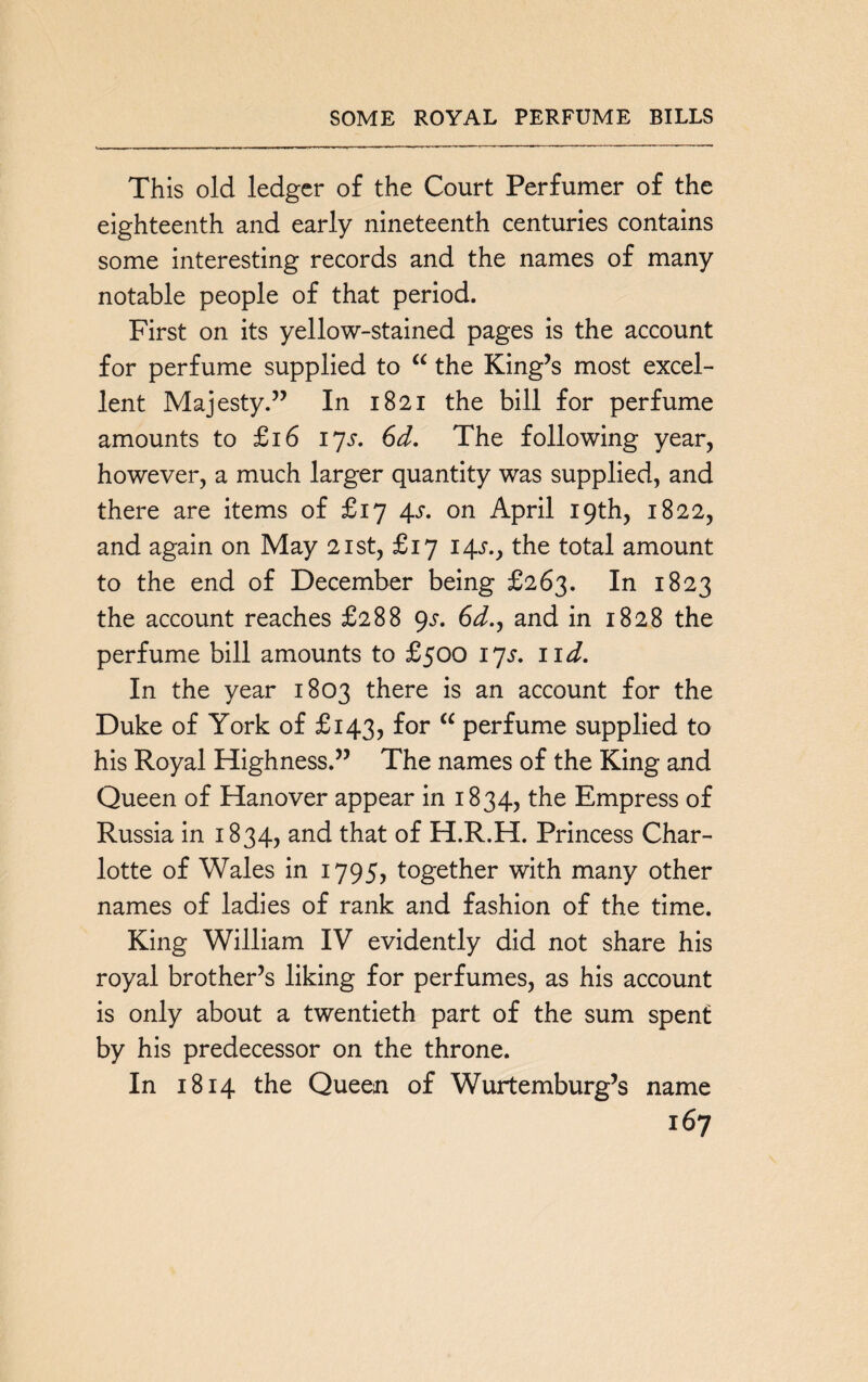 SOME ROYAL PERFUME BILLS This old ledger of the Court Perfumer of the eighteenth and early nineteenth centuries contains some interesting records and the names of many notable people of that period. First on its yellow-stained pages is the account for perfume supplied to “ the King’s most excel¬ lent Majesty.” In 1821 the bill for perfume amounts to £16 17^. 6d. The following year, however, a much larger quantity was supplied, and there are items of £17 4s. on April 19th, 1822, and again on May 21st, £17 14.5-., the total amount to the end of December being £263. In 1823 the account reaches £288 <)s. 6^., and in 1828 the perfume bill amounts to £500 17s. 11 d. In the year 1803 there is an account for the Duke of York of £143, for “ perfume supplied to his Royal Highness.” The names of the King and Queen of Hanover appear in 1834, the Empress of Russia in 1834, and that of H.R.H. Princess Char¬ lotte of Wales in 1795, together with many other names of ladies of rank and fashion of the time. King William IV evidently did not share his royal brother’s liking for perfumes, as his account is only about a twentieth part of the sum spent by his predecessor on the throne. In 1814 the Queen of Wurtemburg’s name