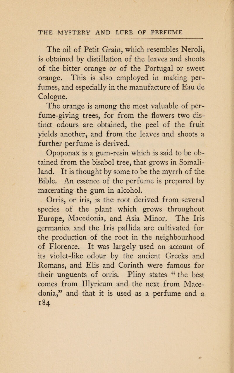 The oil of Petit Grain, which resembles Neroli, is obtained by distillation of the leaves and shoots of the bitter orange or of the Portugal or sweet orange. This is also employed in making per¬ fumes, and especially in the manufacture of Eau de Cologne. The orange is among the most valuable of per¬ fume-giving trees, for from the flowers two dis¬ tinct odours are obtained, the peel of the fruit yields another, and from the leaves and shoots a further perfume is derived. Opoponax is a gum-resin which is said to be ob¬ tained from the bisabol tree, that grows in Somali¬ land. It is thought by some to be the myrrh of the Bible. An essence of the perfume is prepared by macerating the gum in alcohol. Orris, or iris, is the root derived from several species of the plant which grows throughout Europe, Macedonia, and Asia Minor. The Iris germanica and the Iris pallida are cultivated for the production of the root in the neighbourhood of Florence. It was largely used on account of its violet-like odour by the ancient Greeks and Romans, and Elis and Corinth were famous for their unguents of orris. Pliny states “ the best comes from Illyricum and the next from Mace¬ donia,” and that it is used as a perfume and a