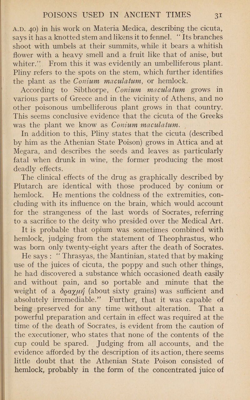 a.d. 40) in his work on Materia Medica, describing the cicuta, says it has a knotted stem and likens it to fennel. “ Its branches shoot with umbels at their summits, while it bears a whitish flower with a heavy smell and a fruit like that of anise, but whiter/'. From this it was evidently an umbelliferous plant. Pliny refers to the spots on the stem, which further identifies the plant as the Conium maculatum, or hemlock. According to Sibthorpe, Conium maculatum grows in various parts of Greece and in the vicinity of Athens, and no other poisonous umbelliferous plant grows in that country. This seems conclusive evidence that the cicuta of the Greeks was the plant we know as Conium maculatum. In addition to this, Pliny states that the cicuta (described by him as the Athenian State Poison) grows in Attica and at Megara, and describes the seeds and leaves as particularly fatal when drunk in wine, the former producing the most deadly effects. The clinical effects of the drug as graphically described by Plutarch are identical with those produced by conium or hemlock. He mentions the coldness of the extremities, con¬ cluding with its influence on the brain, which would account for the strangeness of the last words of Socrates, referring to a sacrifice to the deity who presided over the Medical Art. It is probable that opium was sometimes combined with hemlock, judging from the statement of Theophrastus, who was born only twenty-eight years after the death of Socrates. He says : “ Thrasyas, the Mantinian, stated that by making use of the juices of cicuta, the poppy and such other things, he had discovered a substance which occasioned death easily and without pain, and so portable and minute that the weight of a dQa%[irj (about sixty grains) was sufficient and absolutely irremediable.” Further, that it was capable of being preserved for any time without alteration. That a powerful preparation and certain in effect was required at the time of the death of Socrates, is evident from the caution of the executioner, who states that none of the contents of the cup could be spared. Judging from all accounts, and the evidence afforded by the description of its action, there seems little doubt that the Athenian State Poison consisted of hemlock, probably in the form of the concentrated juice of