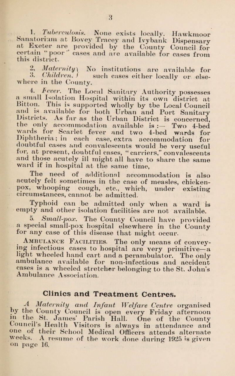 Sanatorium at Bovey Tracey and Ivybank Dispensary at Exeter are provided by the County Council for certain ‘•poor” cases and are available for cases from this district. 2, Maternity\ No institutions are available for o. Children. J such cases either locally or else¬ where in the County. 4. Fever. The Local Sanitary Authority possesses a small Isolation Hospital within its own district at Bitton. This is supported wholly by tbe Local Council and is available for both Urban and Port Sanitary Districts. As far as the Urban District is concerned, the only accommodation available is :— Two 4-bed wards for Scarlet fever and two 4-bed wards for Diphtheria; in each case, extra accommodation for doubtful cases and convalescents would be very useful for, at present, doubtful cases, “ carriers,” convalescents and those acutely ill might all have to share the same ward if in hospital at the same time, The need of additional accommodation is also acutely felt sometimes in the case of measles, chicken- pox, whooping cough, etc., which, under existing circumstances, cannot be admitted. Typhoid can be admitted only when a ward is empty and other isolation facilities are not available. 5. Small-pox. The County Council have provided a special small-pox hospital elsewhere in the County for any case of this disease that might occur. Ambulance Facilities. The only means of convey¬ ing infectious cases to hospital are very primitive—a light wheeled hand cart and a perambulator. The only ambulance available for non-infectious and accident cases is a wheeled stretcher belonging to the St. John’s Ambulance Association. Clinics and Treatment Centres. A Maternity and Infant Welfare Centre organised by the County Council is open every Friday afternoon in the St. James’ Parish Hall. One of the County Council’s Health Visitors is always in attendance and one of their School Medical Officers attends alternate weeks. A resume of the work done during 1925 >s given on page 16.