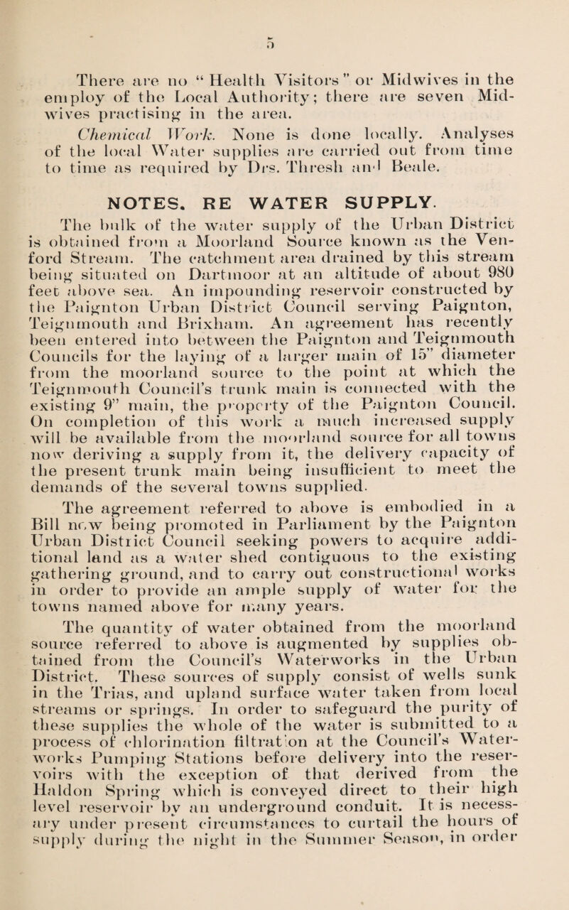 o There are no “ Health Visitors ” or Midwives in the employ of the Local Authority; there are seven Mid¬ wives practising in the area. Chemical Work. None is done locally. Analyses of the local Water supplies are carried out from time to time as required by Drs. Thresh and Beale. ’lit l I IIUUI IX U <111 aiuu-uuc VJL a hvjviu impounding reservoir constructed by District Council serving Paignton, NOTES. RE WATER SUPPLY. The bulk of the water supply of the Urban District is obtained from a Moorland Source known as the Vem ford Stream. The catchment area drained by this stream being situated on Dartmoor at an altitude of about 980 feet above sea. An the Paignton Urban Teignmouth and JBrixham. An agreement has recently been entered into between the Paignton and Teignmouth Councils for the laying of a larger main of 15” diameter from the moorland source to the point at which the Teignmouth Council’s trunk main is connected with the existing 9” main, the property of the Paignton Council. On completion of this work a much increased supply will be available from the moorland source for all towns now deriving a supply from it, the delivery capacity of the present trunk main being insufficient to meet the demands of the several towns supplied. The agreement referred to above is embodied in a Bill now being promoted in Parliament by the Paignton Urban District Council seeking powers to acquire addi¬ tional land as a water shed contiguous to the existing gathering ground, and to carry out constructional works in order to provide an ample supply of water for the towns named above for many years. The quantity of water obtained from the moorland source referred to above is augmented by supplies ob¬ tained from the Council’s Waterworks in the Urban District. These sources of supply consist of wells sunk in the Trias, and upland surface water taken from local streams or springs. In order to safeguard the purity of these supplies the whole of the water is submitted to a process of chlorination filtration at the Council’s Water¬ works Pumping Stations before delivery into the reser¬ voirs with the exception of that derived from the Haldon Spring which is conveyed direct to their high level reservoir bv arr underground conduit. It is necess¬ ary under present circumstances to curtail the hours of supply during the night in the Summer Season, in order