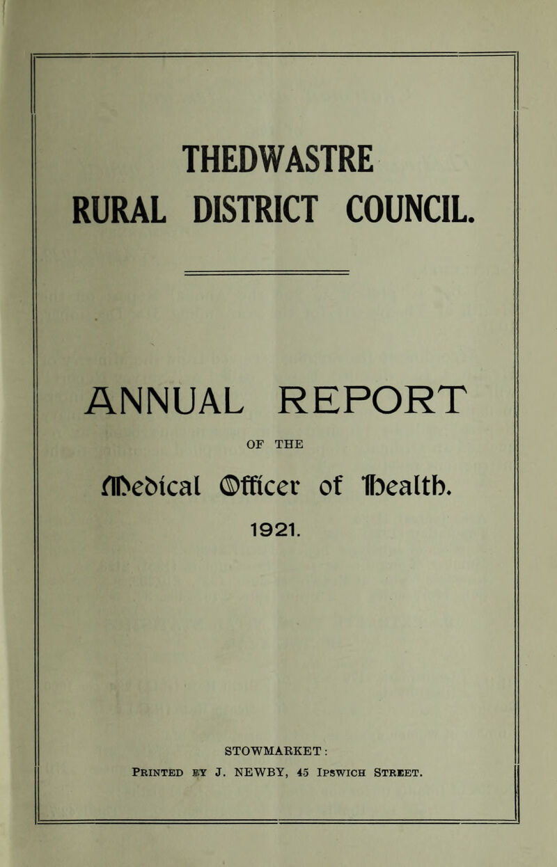 THEDWASTRE RURAL DISTRICT COUNCIL. ANNUAL REPORT OF THE fll>ebtcal ©fftcev of Ibealtb. 1921. STOWMARKET : Printed j?.y J. NEWBY, 45 Ipswich Street.