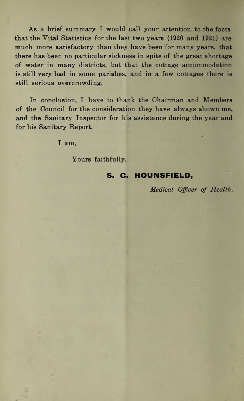 As a brief summary I would call your attention to the facts that the Vital Statistics for the last two years (1920 and 1921) are much more satisfactory than they have been for many years, that there has been no particular sickness in spite of the great shortage of water in many districts, but that the cottage accommodation is still very bad in some parishes, and in a few cottages there is still serious overcrowding. In conclusion, I have to thank the Chairman and Members of the Council for the consideration they have always shown me, and the Sanitary Inspector for his assistance during the year and for his Sanitary Report. • I am, Yours faithfully, S. C. HOUNSFIELD, Medical Officer of Health.