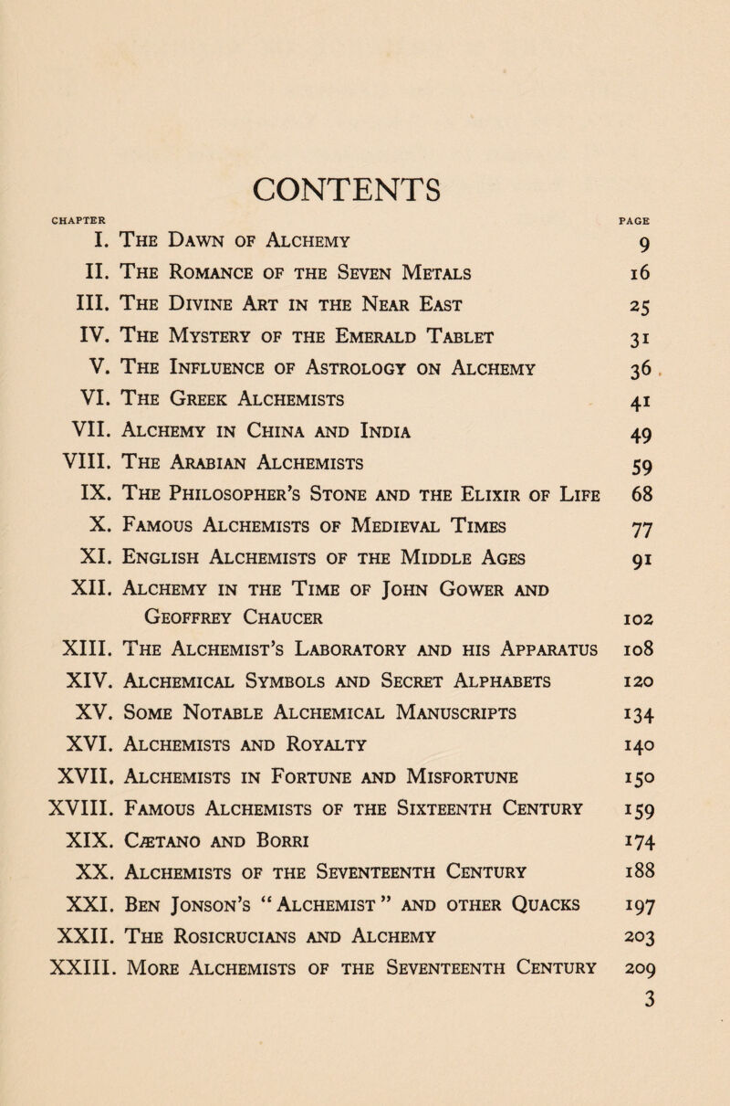 CONTENTS CHAPTER PAGE I. The Dawn of Alchemy 9 II. The Romance of the Seven Metals 16 III. The Divine Art in the Near East 25 IV. The Mystery of the Emerald Tablet 31 V. The Influence of Astrology on Alchemy 36 VI. The Greek Alchemists 41 VII. Alchemy in China and India 49 VIII. The Arabian Alchemists 59 IX. The Philosopher’s Stone and the Elixir of Life 68 X. Famous Alchemists of Medieval Times 77 XI. English Alchemists of the Middle Ages 91 XII. Alchemy in the Time of John Gower and Geoffrey Chaucer 102 XIII. The Alchemist’s Laboratory and his Apparatus 108 XIV. Alchemical Symbols and Secret Alphabets 120 XV. Some Notable Alchemical Manuscripts 134 XVI. Alchemists and Royalty 140 XVII, Alchemists in Fortune and Misfortune 150 XVIII. Famous Alchemists of the Sixteenth Century 159 XIX. Oetano and Borri 174 XX. Alchemists of the Seventeenth Century 188 XXI. Ben Jonson’s “Alchemist” and other Quacks 197 XXII. The Rosicrucians and Alchemy 203 XXIII. More Alchemists of the Seventeenth Century 209