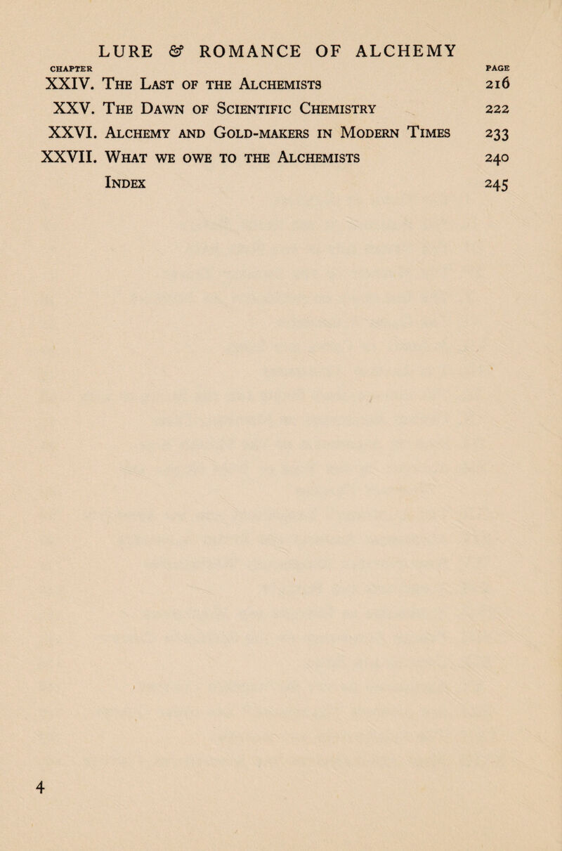 CHAPTER PAGE XXIV. The Last of the Alchemists 216 XXV. The Dawn of Scientific Chemistry 222 XXVI. Alchemy and Gold-makers in Modern Times 233 XXVII. What we owe to the Alchemists 240 Index 245