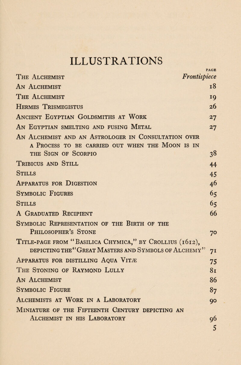 ILLUSTRATIONS PAGE The Alchemist Frontispiece An Alchemist 18 The Alchemist 19 Hermes Trismegistus 26 Ancient Egyptian Goldsmiths at Work 27 An Egyptian smelting and fusing Metal 27 An Alchemist and an Astrologer in Consultation over a Process to be carried out when the Moon is in the Sign of Scorpio 38 Tribicus and Still 44 Stills 45 Apparatus for Digestion 46 Symbolic Figures 65 Stills 65 A Graduated Recipient 66 Symbolic Representation of the Birth of the Philosopher’s Stone 70 Title-page from “Basilica Chymica,” by Crollius (1612), DEPICTING THE ‘‘ GREAT MASTERS AND SYMBOLS OF ALCHEMY ” 71 Apparatus for distilling Aqua Vit^e 75 The Stoning of Raymond Lully 81 An Alchemist 86 Symbolic Figure 87 Alchemists at Work in a Laboratory 90 Miniature of the Fifteenth Century depicting an Alchemist in his Laboratory 96