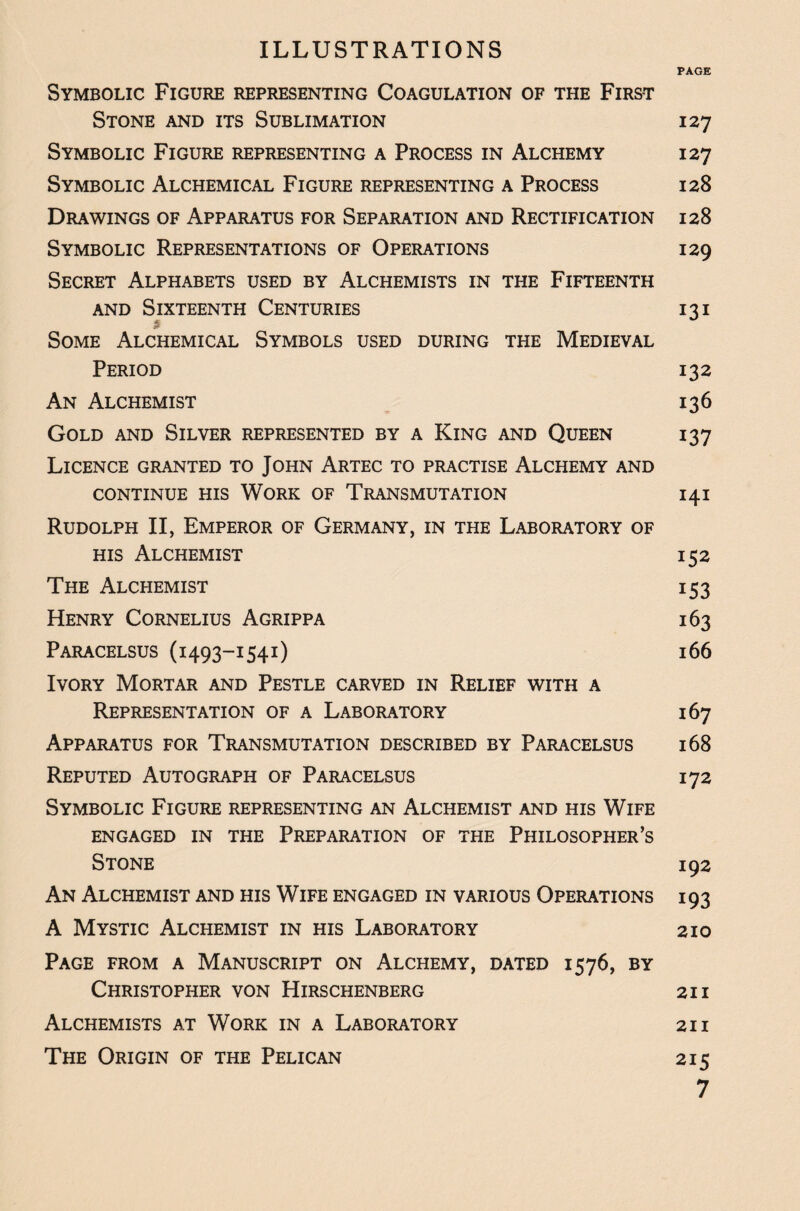ILLUSTRATIONS PAGE Symbolic Figure representing Coagulation of the First Stone and its Sublimation 127 Symbolic Figure representing a Process in Alchemy 127 Symbolic Alchemical Figure representing a Process 128 Drawings of Apparatus for Separation and Rectification 128 Symbolic Representations of Operations 129 Secret Alphabets used by Alchemists in the Fifteenth and Sixteenth Centuries 131 Some Alchemical Symbols used during the Medieval Period 132 An Alchemist 136 Gold and Silver represented by a King and Queen 137 Licence granted to John Artec to practise Alchemy and CONTINUE HIS WORK OF TRANSMUTATION 141 Rudolph II, Emperor of Germany, in the Laboratory of his Alchemist 152 The Alchemist i 53 Henry Cornelius Agrippa 163 Paracelsus (1493-1541) 166 Ivory Mortar and Pestle carved in Relief with a Representation of a Laboratory 167 Apparatus for Transmutation described by Paracelsus 168 Reputed Autograph of Paracelsus 172 Symbolic Figure representing an Alchemist and his Wife engaged in the Preparation of the Philosopher’s Stone 192 An Alchemist and his Wife engaged in various Operations 193 A Mystic Alchemist in his Laboratory 210 Page from a Manuscript on Alchemy, dated 1576, by Christopher von Hirschenberg 21 i Alchemists at Work in a Laboratory 21 i The Origin of the Pelican 215