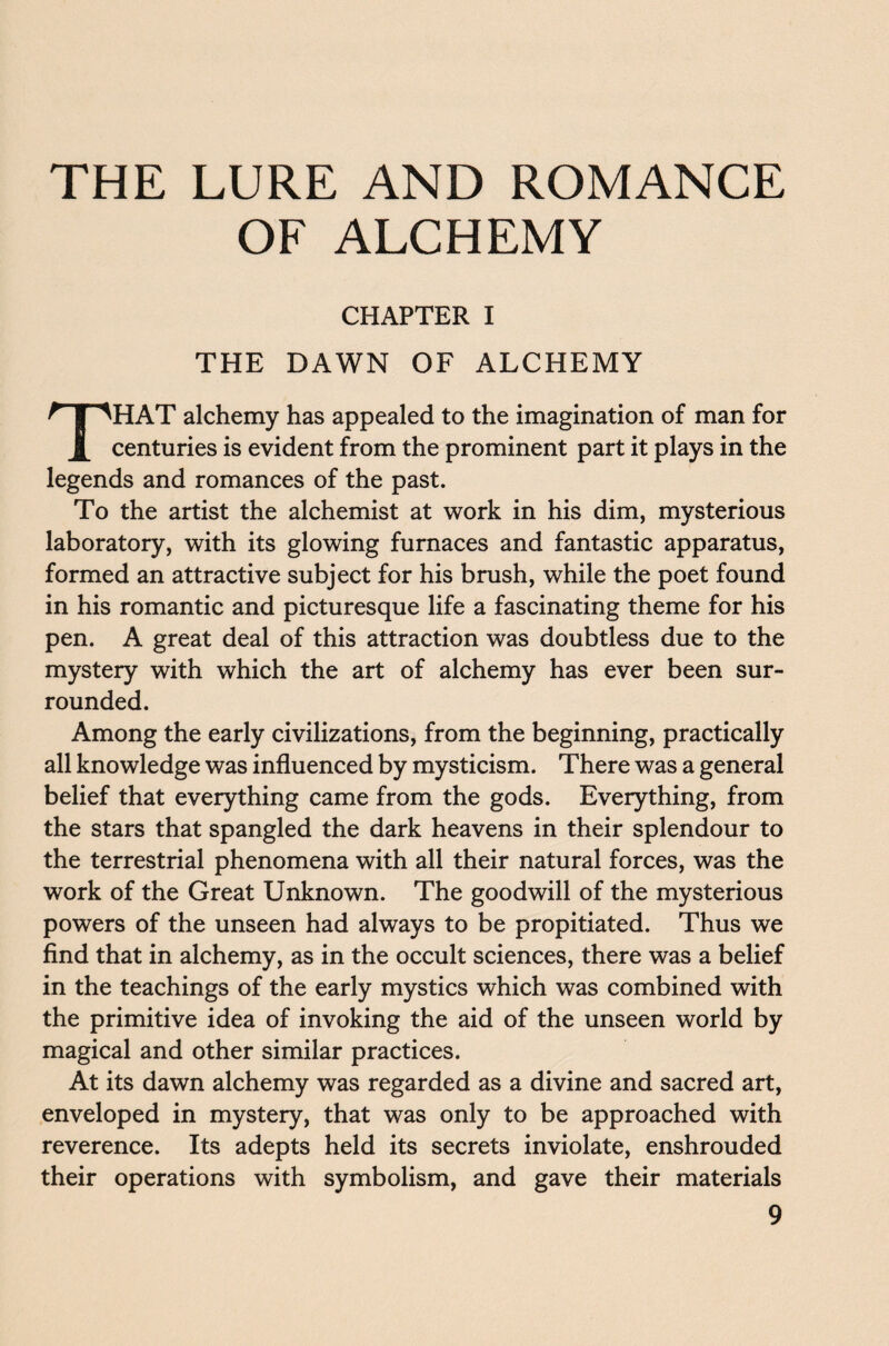 THE LURE AND ROMANCE OF ALCHEMY CHAPTER I THE DAWN OF ALCHEMY HAT alchemy has appealed to the imagination of man for 1 centuries is evident from the prominent part it plays in the legends and romances of the past. To the artist the alchemist at work in his dim, mysterious laboratory, with its glowing furnaces and fantastic apparatus, formed an attractive subject for his brush, while the poet found in his romantic and picturesque life a fascinating theme for his pen. A great deal of this attraction was doubtless due to the mystery with which the art of alchemy has ever been sur¬ rounded. Among the early civilizations, from the beginning, practically all knowledge was influenced by mysticism. There was a general belief that everything came from the gods. Everything, from the stars that spangled the dark heavens in their splendour to the terrestrial phenomena with all their natural forces, was the work of the Great Unknown. The goodwill of the mysterious powers of the unseen had always to be propitiated. Thus we find that in alchemy, as in the occult sciences, there was a belief in the teachings of the early mystics which was combined with the primitive idea of invoking the aid of the unseen world by magical and other similar practices. At its dawn alchemy was regarded as a divine and sacred art, enveloped in mystery, that was only to be approached with reverence. Its adepts held its secrets inviolate, enshrouded their operations with symbolism, and gave their materials