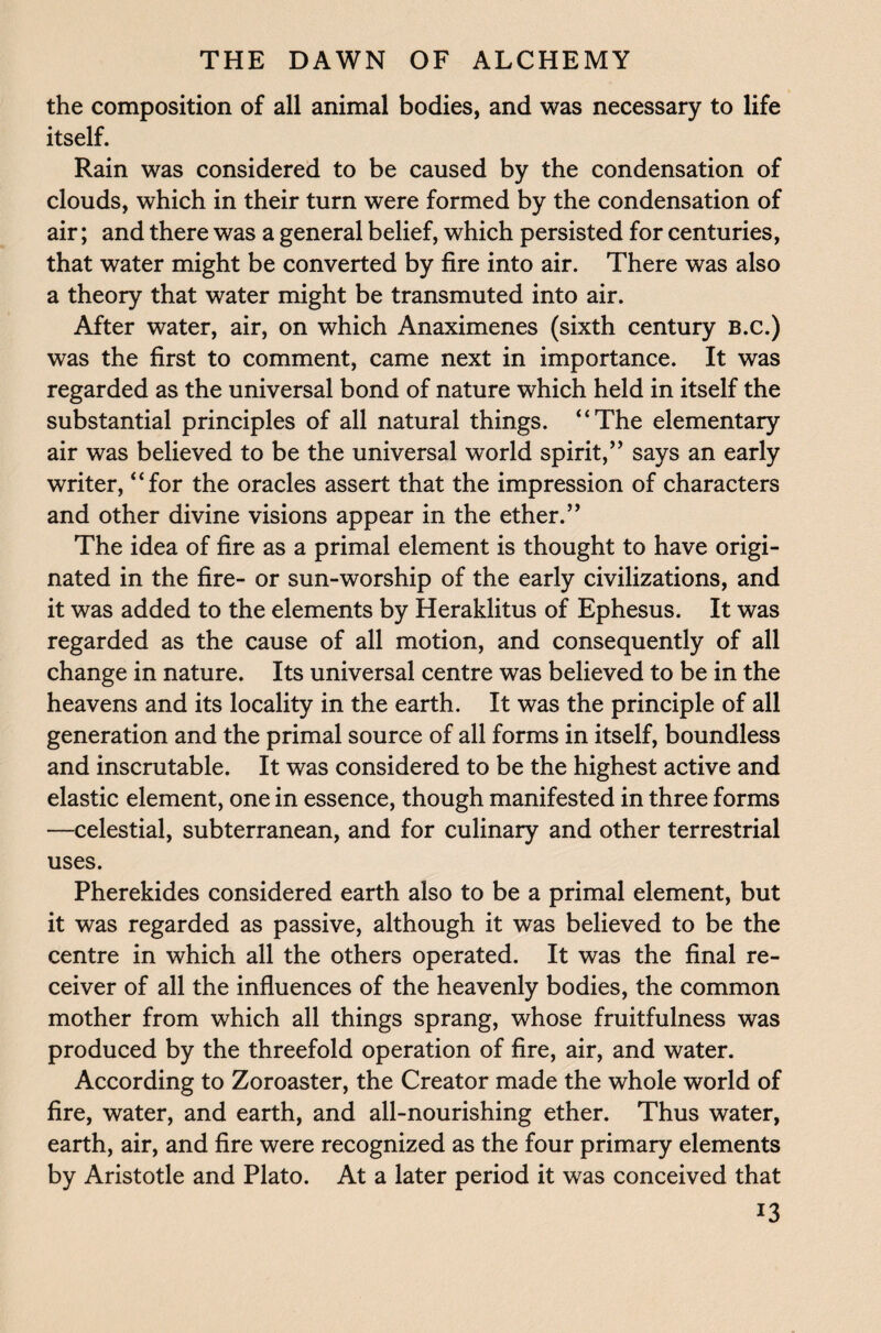 the composition of all animal bodies, and was necessary to life itself. Rain was considered to be caused by the condensation of clouds, which in their turn were formed by the condensation of air; and there was a general belief, which persisted for centuries, that water might be converted by fire into air. There was also a theory that water might be transmuted into air. After water, air, on which Anaximenes (sixth century B.c.) was the first to comment, came next in importance. It was regarded as the universal bond of nature which held in itself the substantial principles of all natural things. “The elementary air was believed to be the universal world spirit,” says an early writer, “for the oracles assert that the impression of characters and other divine visions appear in the ether.” The idea of fire as a primal element is thought to have origi¬ nated in the fire- or sun-worship of the early civilizations, and it was added to the elements by Heraklitus of Ephesus. It was regarded as the cause of all motion, and consequently of all change in nature. Its universal centre was believed to be in the heavens and its locality in the earth. It was the principle of all generation and the primal source of all forms in itself, boundless and inscrutable. It was considered to be the highest active and elastic element, one in essence, though manifested in three forms —celestial, subterranean, and for culinary and other terrestrial uses. Pherekides considered earth also to be a primal element, but it was regarded as passive, although it was believed to be the centre in which all the others operated. It was the final re¬ ceiver of all the influences of the heavenly bodies, the common mother from which all things sprang, whose fruitfulness was produced by the threefold operation of fire, air, and water. According to Zoroaster, the Creator made the whole world of fire, water, and earth, and all-nourishing ether. Thus water, earth, air, and fire were recognized as the four primary elements by Aristotle and Plato. At a later period it was conceived that