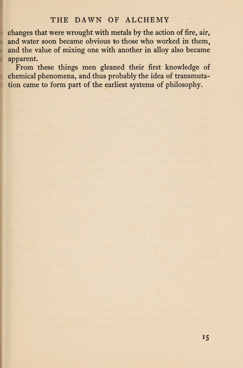 changes that were wrought with metals by the action of fire, air, and water soon became obvious to those who worked in them, and the value of mixing one with another in alloy also became apparent. From these things men gleaned their first knowledge of chemical phenomena, and thus probably the idea of transmuta¬ tion came to form part of the earliest systems of philosophy.