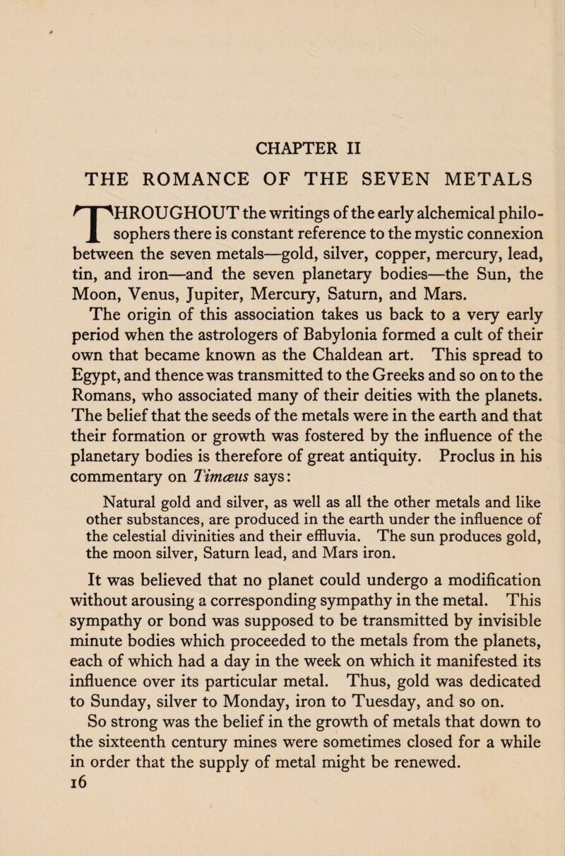 CHAPTER II THE ROMANCE OF THE SEVEN METALS HROUGHOUT the writings of the early alchemical philo- X sophers there is constant reference to the mystic connexion between the seven metals—gold, silver, copper, mercury, lead, tin, and iron—and the seven planetary bodies—the Sun, the Moon, Venus, Jupiter, Mercury, Saturn, and Mars. The origin of this association takes us back to a very early period when the astrologers of Babylonia formed a cult of their own that became known as the Chaldean art. This spread to Egypt, and thence was transmitted to the Greeks and so on to the Romans, who associated many of their deities with the planets. The belief that the seeds of the metals were in the earth and that their formation or growth was fostered by the influence of the planetary bodies is therefore of great antiquity. Proclus in his commentary on Timceus says: Natural gold and silver, as well as all the other metals and like other substances, are produced in the earth under the influence of the celestial divinities and their effluvia. The sun produces gold, the moon silver, Saturn lead, and Mars iron. It was believed that no planet could undergo a modification without arousing a corresponding sympathy in the metal. This sympathy or bond was supposed to be transmitted by invisible minute bodies which proceeded to the metals from the planets, each of which had a day in the week on which it manifested its influence over its particular metal. Thus, gold was dedicated to Sunday, silver to Monday, iron to Tuesday, and so on. So strong was the belief in the growth of metals that down to the sixteenth century mines were sometimes closed for a while in order that the supply of metal might be renewed.