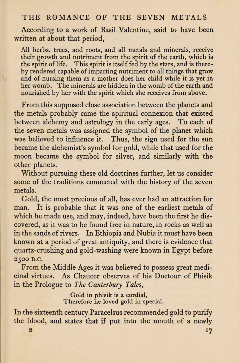 According to a work of Basil Valentine, said to have been written at about that period, All herbs, trees, and roots, and all metals and minerals, receive their growth and nutriment from the spirit of the earth, which is the spirit of life. This spirit is itself fed by the stars, and is there¬ by rendered capable of imparting nutriment to all things that grow and of nursing them as a mother does her child while it is yet in her womb. The minerals are hidden in the womb of the earth and nourished by her with the spirit which she receives from above. From this supposed close association between the planets and the metals probably came the spiritual connexion that existed between alchemy and astrology in the early ages. To each of the seven metals was assigned the symbol of the planet which was believed to influence it. Thus, the sign used for the sun became the alchemist’s symbol for gold, while that used for the moon became the symbol for silver, and similarly with the other planets. Without pursuing these old doctrines further, let us consider some of the traditions connected with the history of the seven metals. Gold, the most precious of all, has ever had an attraction for man. It is probable that it was one of the earliest metals of which he made use, and may, indeed, have been the first he dis¬ covered, as it was to be found free in nature, in rocks as well as in the sands of rivers. In Ethiopia and Nubia it must have been known at a period of great antiquity, and there is evidence that quartz-crushing and gold-washing were known in Egypt before 2500 B.c. From the Middle Ages it was believed to possess great medi¬ cinal virtues. As Chaucer observes of his Doctour of Phisik in the Prologue to The Canterbury Tales, Gold in phisik is a cordial, Therefore he loved gold in special. In the sixteenth century Paracelsus recommended gold to purify the blood, and states that if put into the mouth of a newly