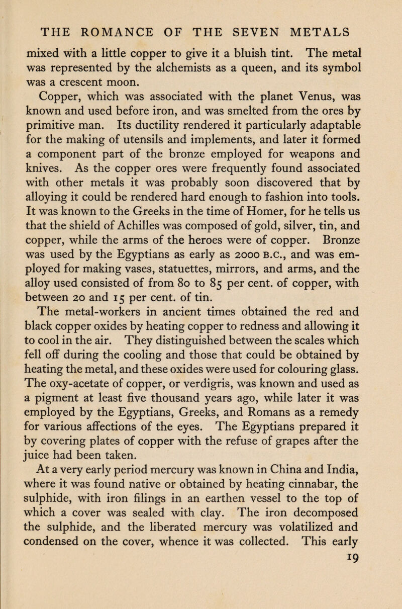mixed with a little copper to give it a bluish tint. The metal was represented by the alchemists as a queen, and its symbol was a crescent moon. Copper, which was associated with the planet Venus, was known and used before iron, and was smelted from the ores by primitive man. Its ductility rendered it particularly adaptable for the making of utensils and implements, and later it formed a component part of the bronze employed for weapons and knives. As the copper ores were frequently found associated with other metals it was probably soon discovered that by alloying it could be rendered hard enough to fashion into tools. It was known to the Greeks in the time of Homer, for he tells us that the shield of Achilles was composed of gold, silver, tin, and copper, while the arms of the heroes were of copper. Bronze was used by the Egyptians as early as 2000 B.c., and was em¬ ployed for making vases, statuettes, mirrors, and arms, and the alloy used consisted of from 80 to 85 per cent, of copper, with between 20 and 15 per cent, of tin. The metal-workers in ancient times obtained the red and black copper oxides by heating copper to redness and allowing it to cool in the air. They distinguished between the scales which fell off during the cooling and those that could be obtained by heating the metal, and these oxides were used for colouring glass. The oxy-acetate of copper, or verdigris, was known and used as a pigment at least five thousand years ago, while later it was employed by the Egyptians, Greeks, and Romans as a remedy for various affections of the eyes. The Egyptians prepared it by covering plates of copper with the refuse of grapes after the juice had been taken. At a very early period mercury was known in China and India, where it was found native or obtained by heating cinnabar, the sulphide, with iron filings in an earthen vessel to the top of which a cover was sealed with clay. The iron decomposed the sulphide, and the liberated mercury was volatilized and condensed on the cover, whence it was collected. This early