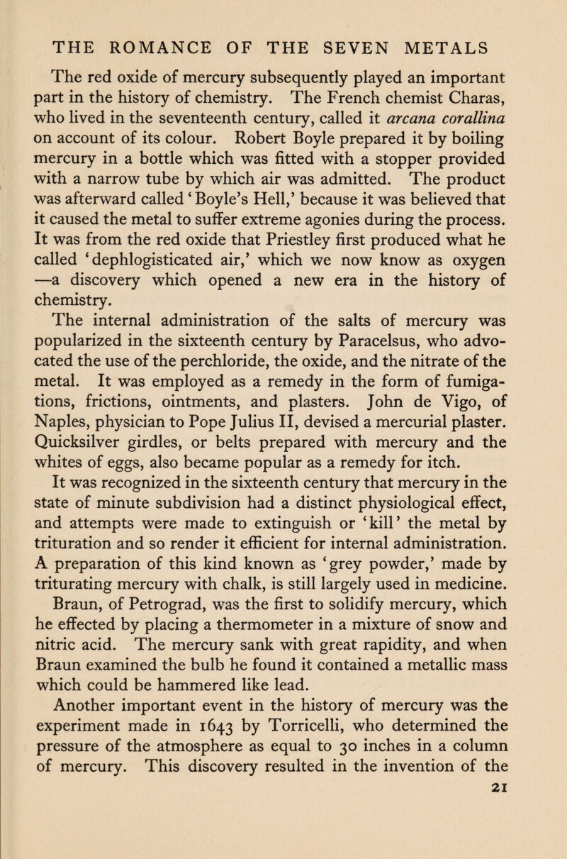 The red oxide of mercury subsequently played an important part in the history of chemistry. The French chemist Charas, who lived in the seventeenth century, called it arcana corallina on account of its colour. Robert Boyle prepared it by boiling mercury in a bottle which was fitted with a stopper provided with a narrow tube by which air was admitted. The product was afterward called ‘ Boyle’s Hell,’ because it was believed that it caused the metal to suffer extreme agonies during the process. It was from the red oxide that Priestley first produced what he called ‘ dephlogisticated air,’ which we now know as oxygen —a discovery which opened a new era in the history of chemistry. The internal administration of the salts of mercury was popularized in the sixteenth century by Paracelsus, who advo¬ cated the use of the perchloride, the oxide, and the nitrate of the metal. It was employed as a remedy in the form of fumiga¬ tions, frictions, ointments, and plasters. John de Vigo, of Naples, physician to Pope Julius II, devised a mercurial plaster. Quicksilver girdles, or belts prepared with mercury and the whites of eggs, also became popular as a remedy for itch. It was recognized in the sixteenth century that mercury in the state of minute subdivision had a distinct physiological effect, and attempts were made to extinguish or ‘kill’ the metal by trituration and so render it efficient for internal administration. A preparation of this kind known as ‘grey powder,’ made by triturating mercury with chalk, is still largely used in medicine. Braun, of Petrograd, was the first to solidify mercury, which he effected by placing a thermometer in a mixture of snow and nitric acid. The mercury sank with great rapidity, and when Braun examined the bulb he found it contained a metallic mass which could be hammered like lead. Another important event in the history of mercury was the experiment made in 1643 by Torricelli, who determined the pressure of the atmosphere as equal to 30 inches in a column of mercury. This discovery resulted in the invention of the