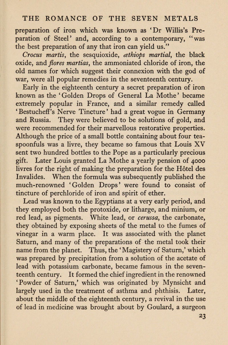 preparation of iron which was known as ‘Dr Willis’s Pre¬ paration of Steel’ and, according to a contemporary, “was the best preparation of any that iron can yield us.” Crocus mortis, the sesquioxide, cethiops martial, the black oxide, andyfom martias, the ammoniated chloride of iron, the old names for which suggest their connexion with the god of war, were all popular remedies in the seventeenth century. Early in the eighteenth century a secret preparation of iron known as the ‘Golden Drops of General La Mothe’ became extremely popular in France, and a similar remedy called ‘Bestucheff’s Nerve Tincture’ had a great vogue in Germany and Russia. They were believed to be solutions of gold, and were recommended for their marvellous restorative properties. Although the price of a small bottle containing about four tea¬ spoonfuls was a livre, they became so famous that Louis XV sent two hundred bottles to the Pope as a particularly precious gift. Later Louis granted La Mothe a yearly pension of 4000 livres for the right of making the preparation for the Hotel des Invalides. When the formula was subsequently published the much-renowned ‘Golden Drops’ were found to consist of tincture of perchloride of iron and spirit of ether. Lead was known to the Egyptians at a very early period, and they employed both the protoxide, or litharge, and minium, or red lead, as pigments. White lead, or cerussa, the carbonate, they obtained by exposing sheets of the metal to the fumes of vinegar in a warm place. It was associated with the planet Saturn, and many of the preparations of the metal took their name from the planet. Thus, the ‘ Magistery of Saturn,’ which was prepared by precipitation from a solution of the acetate of lead with potassium carbonate, became famous in the seven¬ teenth century. It formed the chief ingredient in the renowned ‘Powder of Saturn,’ which was originated by Mynsicht and largely used in the treatment of asthma and phthisis. Later, about the middle of the eighteenth century, a revival in the use of lead in medicine was brought about by Goulard, a surgeon