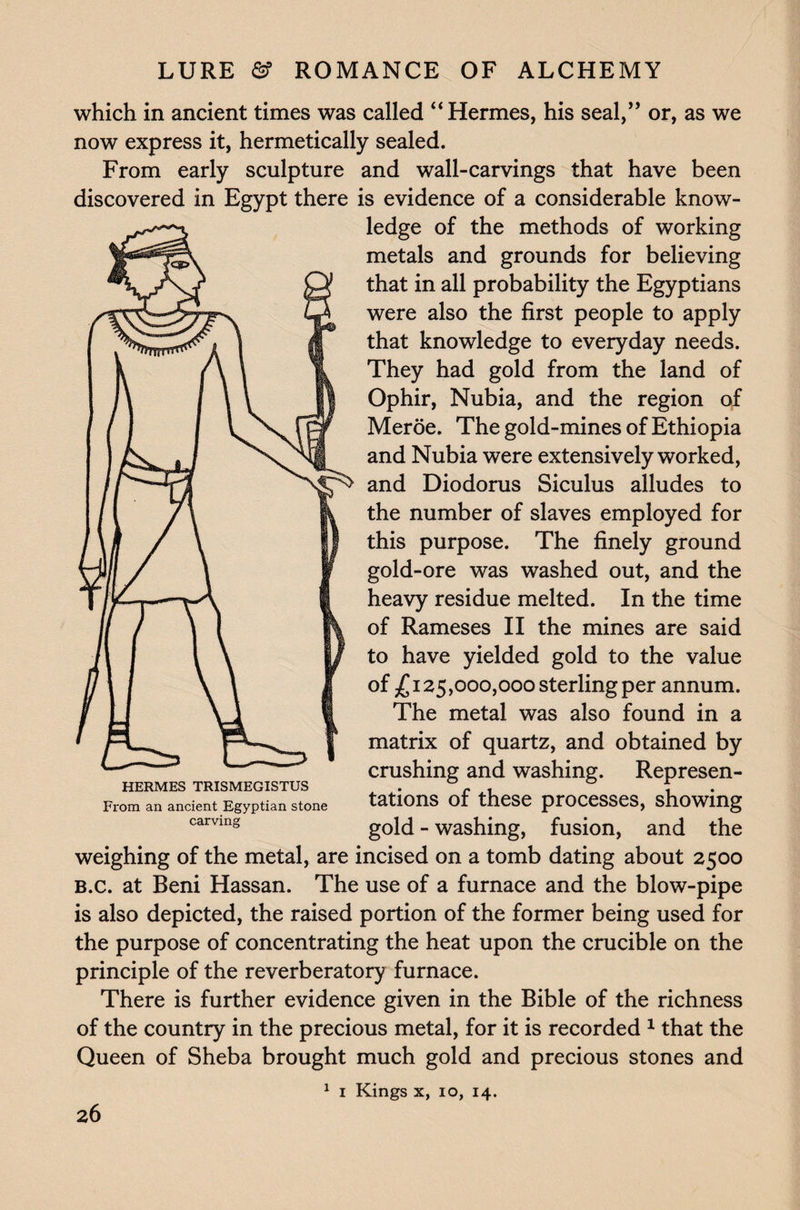 which in ancient times was called “Hermes, his seal,” or, as we now express it, hermetically sealed. From early sculpture and wall-carvings that have been discovered in Egypt there is evidence of a considerable know¬ ledge of the methods of working metals and grounds for believing that in all probability the Egyptians were also the first people to apply that knowledge to everyday needs. They had gold from the land of Ophir, Nubia, and the region of Meroe. The gold-mines of Ethiopia and Nubia were extensively worked, and Diodorus Siculus alludes to the number of slaves employed for this purpose. The finely ground gold-ore was washed out, and the heavy residue melted. In the time of Rameses II the mines are said to have yielded gold to the value of £125,000,000 sterling per annum. The metal was also found in a matrix of quartz, and obtained by crushing and washing. Represen¬ tations of these processes, showing gold - washing, fusion, and the weighing of the metal, are incised on a tomb dating about 2500 B.c. at Beni Hassan. The use of a furnace and the blow-pipe is also depicted, the raised portion of the former being used for the purpose of concentrating the heat upon the crucible on the principle of the reverberatory furnace. There is further evidence given in the Bible of the richness of the country in the precious metal, for it is recorded 1 that the Queen of Sheba brought much gold and precious stones and 1 1 Kings x, 10, 14. HERMES TRISMEGISTUS From an ancient Egyptian stone carving