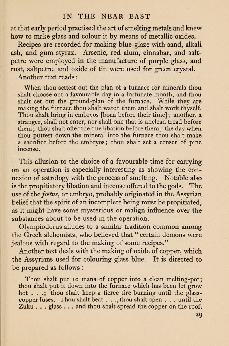 at that early period practised the art of smelting metals and knew how to make glass and colour it by means of metallic oxides. Recipes are recorded for making blue-glaze with sand, alkali ash, and gum styrax. Arsenic, red alum, cinnabar, and salt¬ petre were employed in the manufacture of purple glass, and rust, saltpetre, and oxide of tin were used for green crystal. Another text reads: When thou settest out the plan of a furnace for minerals thou shalt choose out a favourable day in a fortunate month, and thou shalt set out the ground-plan of the furnace. While they are making the furnace thou shalt watch them and shalt work thyself. Thou shalt bring in embryos [born before their time]; another, a stranger, shall not enter, nor shall one that is unclean tread before them; thou shalt offer the due libation before them; the day when thou puttest down the mineral into the furnace thou shalt make a sacrifice before the embryos; thou shalt set a censer of pine incense. This allusion to the choice of a favourable time for carrying on an operation is especially interesting as showing the con¬ nexion of astrology with the process of smelting. Notable also is the propitiatory libation and incense offered to the gods. The use of the foetus, or embryo, probably originated in the Assyrian belief that the spirit of an incomplete being must be propitiated, as it might have some mysterious or malign influence over the substances about to be used in the operation. Olympiodorus alludes to a similar tradition common among the Greek alchemists, who believed that “certain demons were jealous with regard to the making of some recipes.” Another text deals with the making of oxide of copper, which the Assyrians used for colouring glass blue. It is directed to be prepared as follows : Thou shalt put io mana of copper into a clean melting-pot; thou shalt put it down into the furnace which has been let grow hot . . .; thou shalt keep a fierce fire burning until the glass- copper fuses. Thou shalt beat . . ., thou shalt open . . . until the Zuku . . . glass . . . and thou shalt spread the copper on the roof.