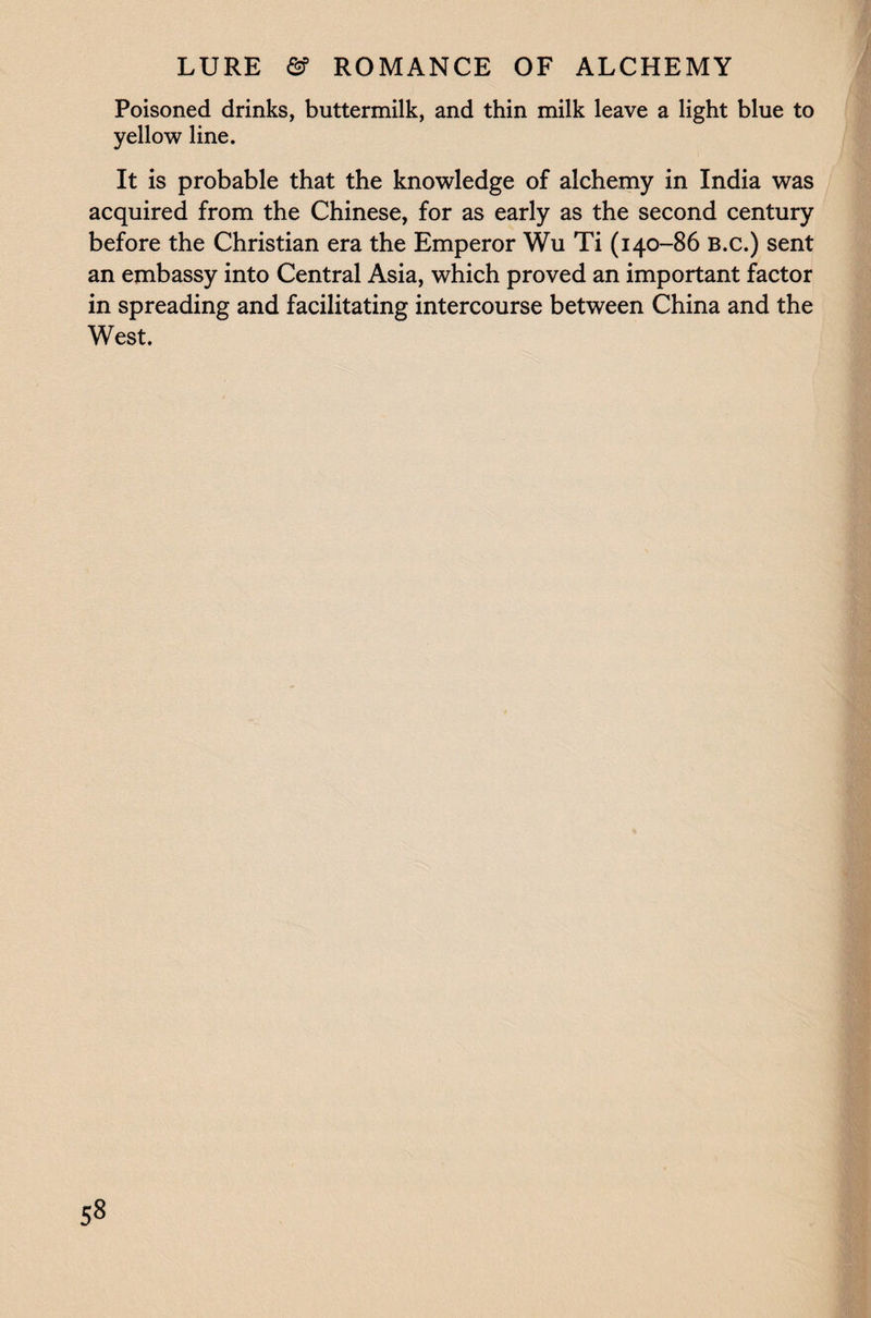 Poisoned drinks, buttermilk, and thin milk leave a light blue to yellow line. It is probable that the knowledge of alchemy in India was acquired from the Chinese, for as early as the second century before the Christian era the Emperor Wu Ti (140-86 B.c.) sent an embassy into Central Asia, which proved an important factor in spreading and facilitating intercourse between China and the West.