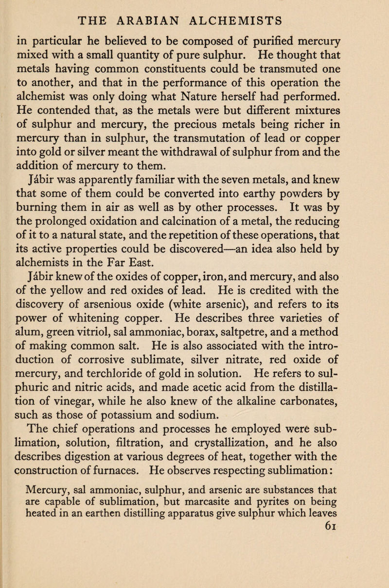in particular he believed to be composed of purified mercury mixed with a small quantity of pure sulphur. He thought that metals having common constituents could be transmuted one to another, and that in the performance of this operation the alchemist was only doing what Nature herself had performed. He contended that, as the metals were but different mixtures of sulphur and mercury, the precious metals being richer in mercury than in sulphur, the transmutation of lead or copper into gold or silver meant the withdrawal of sulphur from and the addition of mercury to them. Jabir was apparently familiar with the seven metals, and knew that some of them could be converted into earthy powders by burning them in air as well as by other processes. It was by the prolonged oxidation and calcination of a metal, the reducing of it to a natural state, and the repetition of these operations, that its active properties could be discovered—an idea also held by alchemists in the Far East. Jabir knew of the oxides of copper, iron, and mercury, and also of the yellow and red oxides of lead. He is credited with the discovery of arsenious oxide (white arsenic), and refers to its power of whitening copper. He describes three varieties of alum, green vitriol, sal ammoniac, borax, saltpetre, and a method of making common salt. He is also associated with the intro¬ duction of corrosive sublimate, silver nitrate, red oxide of mercury, and terchloride of gold in solution. He refers to sul¬ phuric and nitric acids, and made acetic acid from the distilla¬ tion of vinegar, while he also knew of the alkaline carbonates, such as those of potassium and sodium. The chief operations and processes he employed were sub¬ limation, solution, filtration, and crystallization, and he also describes digestion at various degrees of heat, together with the construction of furnaces. He observes respecting sublimation: Mercury, sal ammoniac, sulphur, and arsenic are substances that are capable of sublimation, but marcasite and pyrites on being heated in an earthen distilling apparatus give sulphur which leaves