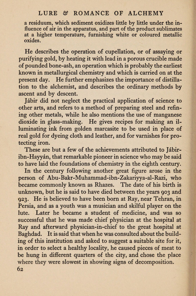a residuum, which sediment oxidizes little by little under the in¬ fluence of air in the apparatus, and part of the product sublimates at a higher temperature, furnishing white or coloured metallic oxides. He describes the operation of cupellation, or of assaying or purifying gold, by heating it with lead in a porous crucible made of pounded bone-ash, an operation which is probably the earliest known in metallurgical chemistry and which is carried on at the present day. He further emphasizes the importance of distilla¬ tion to the alchemist, and describes the ordinary methods by ascent and by descent. Jabir did not neglect the practical application of science to other arts, and refers to a method of preparing steel and refin¬ ing other metals, while he also mentions the use of manganese dioxide in glass-making. He gives recipes for making an il¬ luminating ink from golden marcasite to be used in place of real gold for dyeing cloth and leather, and for varnishes for pro¬ tecting iron. These are but a few of the achievements attributed to J&bir- ibn-Hayyan, that remarkable pioneer in science who may be said to have laid the foundations of chemistry in the eighth century. In the century following another great figure arose in the person of Abu-Bakr-Muhammad-ibn-Zakariyya-al-Razi, who became commonly known as Rhazes. The date of his birth is unknown, but he is said to have died between the years 903 and 923. He is believed to have been born at Ray, near Tehran, in Persia, and as a youth was a musician and skilful player on the lute. Later he became a student of medicine, and was so successful that he was made chief physician at the hospital at Ray and afterward physician-in-chief to the great hospital at Baghdad. It is said that when he was consulted about the build¬ ing of this institution and asked to suggest a suitable site for it, in order to select a healthy locality, he caused pieces of meat to be hung in different quarters of the city, and chose the place where they were slowest in showing signs of decomposition.