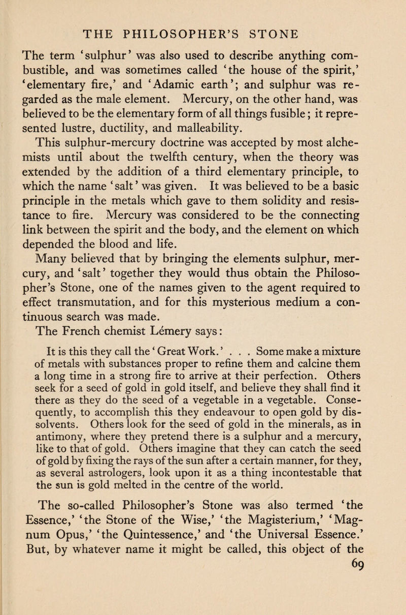 The term ‘sulphur’ was also used to describe anything com¬ bustible, and was sometimes called ‘the house of the spirit,’ ‘elementary fire,’ and ‘Adamic earth’; and sulphur was re¬ garded as the male element. Mercury, on the other hand, was believed to be the elementary form of all things fusible; it repre¬ sented lustre, ductility, and malleability. This sulphur-mercury doctrine was accepted by most alche¬ mists until about the twelfth century, when the theory was extended by the addition of a third elementary principle, to which the name ‘salt ’ was given. It was believed to be a basic principle in the metals which gave to them solidity and resis¬ tance to fire. Mercury was considered to be the connecting link between the spirit and the body, and the element on which depended the blood and life. Many believed that by bringing the elements sulphur, mer¬ cury, and ‘salt’ together they would thus obtain the Philoso¬ pher’s Stone, one of the names given to the agent required to effect transmutation, and for this mysterious medium a con¬ tinuous search was made. The French chemist Lemery says: It is this they call the ‘ Great Work. ’ . . . Some make a mixture of metals with substances proper to refine them and calcine them a long time in a strong fire to arrive at their perfection. Others seek for a seed of gold in gold itself, and believe they shall find it there as they do the seed of a vegetable in a vegetable. Conse¬ quently, to accomplish this they endeavour to open gold by dis¬ solvents. Others look for the seed of gold in the minerals, as in antimony, where they pretend there is a sulphur and a mercury, like to that of gold. Others imagine that they can catch the seed of gold by fixing the rays of the sun after a certain manner, for they, as several astrologers, look upon it as a thing incontestable that the sun is gold melted in the centre of the world. The so-called Philosopher’s Stone was also termed ‘the Essence,’ ‘the Stone of the Wise,’ ‘the Magisterium,’ ‘Mag¬ num Opus,’ ‘the Quintessence,’ and ‘the Universal Essence.’ But, by whatever name it might be called, this object of the