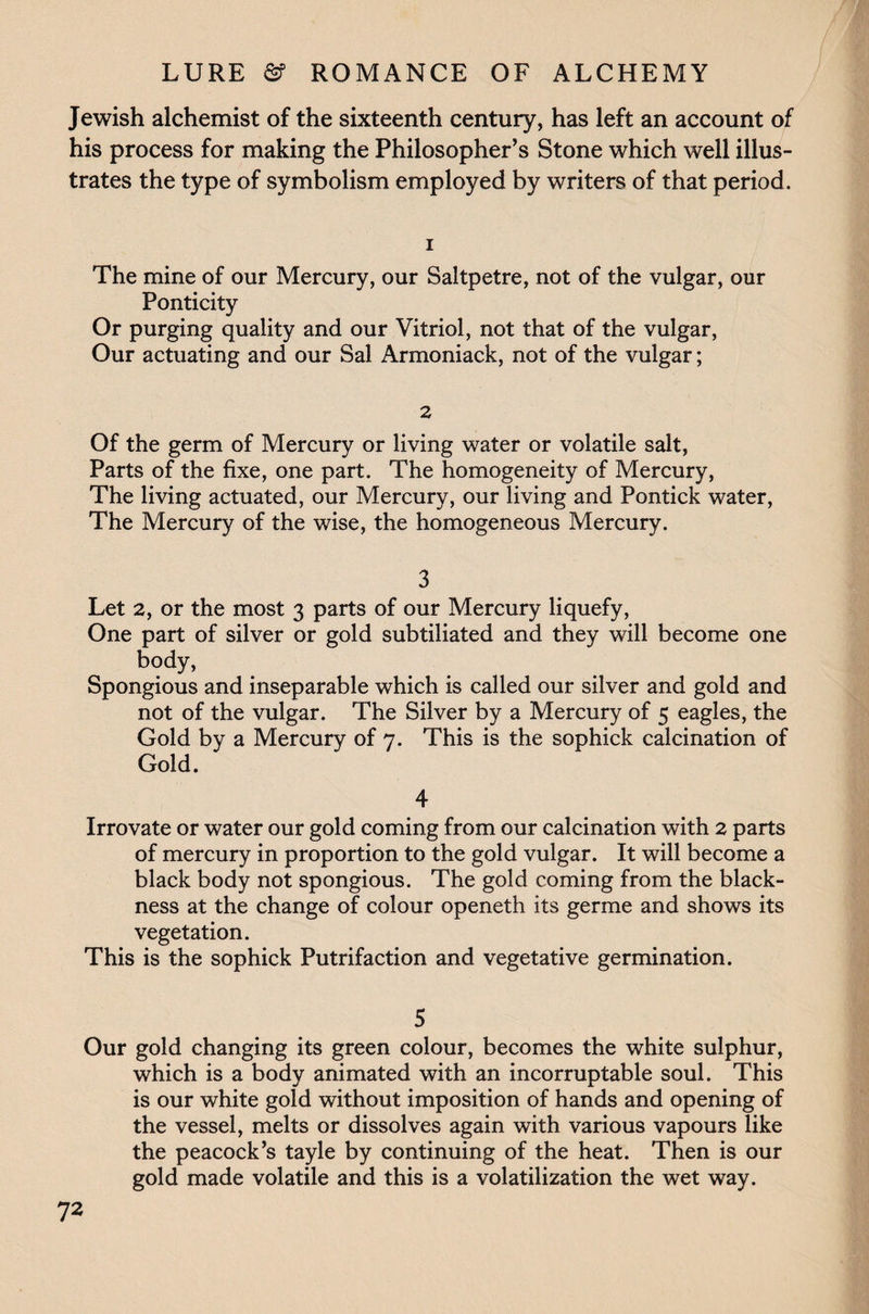 Jewish alchemist of the sixteenth century, has left an account of his process for making the Philosopher’s Stone which well illus¬ trates the type of symbolism employed by writers of that period. 1 The mine of our Mercury, our Saltpetre, not of the vulgar, our Ponticity Or purging quality and our Vitriol, not that of the vulgar, Our actuating and our Sal Armoniack, not of the vulgar; 2 Of the germ of Mercury or living water or volatile salt, Parts of the fixe, one part. The homogeneity of Mercury, The living actuated, our Mercury, our living and Pontick water, The Mercury of the wise, the homogeneous Mercury. 3 Let 2, or the most 3 parts of our Mercury liquefy, One part of silver or gold subtiliated and they will become one body, Spongious and inseparable which is called our silver and gold and not of the vulgar. The Silver by a Mercury of 5 eagles, the Gold by a Mercury of 7. This is the sophick calcination of Irrovate or water our gold coming from our calcination with 2 parts of mercury in proportion to the gold vulgar. It will become a black body not spongious. The gold coming from the black¬ ness at the change of colour openeth its germe and shows its vegetation. This is the sophick Putrifaction and vegetative germination. 5 Our gold changing its green colour, becomes the white sulphur, which is a body animated with an incorruptable soul. This is our white gold without imposition of hands and opening of the vessel, melts or dissolves again with various vapours like the peacock’s tayle by continuing of the heat. Then is our gold made volatile and this is a volatilization the wet way.