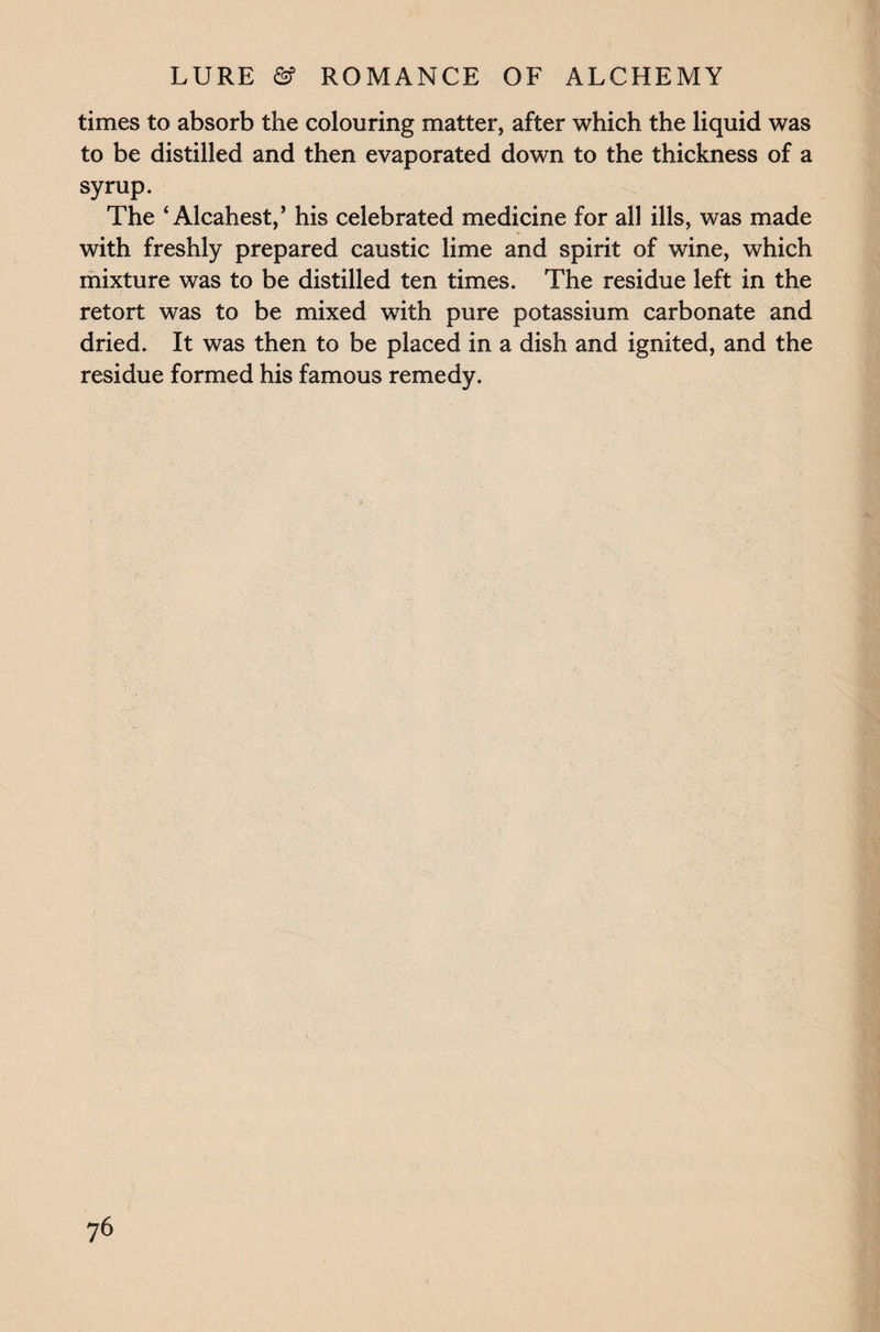 times to absorb the colouring matter, after which the liquid was to be distilled and then evaporated down to the thickness of a syrup. The ‘ Alcahest,’ his celebrated medicine for all ills, was made with freshly prepared caustic lime and spirit of wine, which mixture was to be distilled ten times. The residue left in the retort was to be mixed with pure potassium carbonate and dried. It was then to be placed in a dish and ignited, and the residue formed his famous remedy.