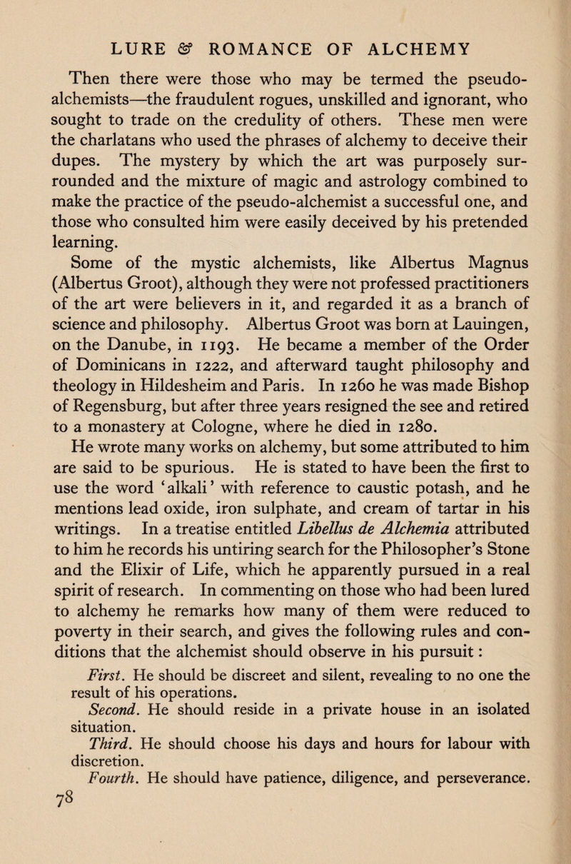 Then there were those who may be termed the pseudo¬ alchemists—the fraudulent rogues, unskilled and ignorant, who sought to trade on the credulity of others. These men were the charlatans who used the phrases of alchemy to deceive their dupes. The mystery by which the art was purposely sur¬ rounded and the mixture of magic and astrology combined to make the practice of the pseudo-alchemist a successful one, and those who consulted him were easily deceived by his pretended learning. Some of the mystic alchemists, like Albertus Magnus (Albertus Groot), although they were not professed practitioners of the art were believers in it, and regarded it as a branch of science and philosophy. Albertus Groot was bom at Lauingen, on the Danube, in 1193. He became a member of the Order of Dominicans in 1222, and afterward taught philosophy and theology in Hildesheim and Paris. In 1260 he was made Bishop of Regensburg, but after three years resigned the see and retired to a monastery at Cologne, where he died in 1280. He wrote many works on alchemy, but some attributed to him are said to be spurious. He is stated to have been the first to use the word ‘alkali’ with reference to caustic potash, and he mentions lead oxide, iron sulphate, and cream of tartar in his writings. In a treatise entitled Libellus de Alchemia attributed to him he records his untiring search for the Philosopher’s Stone and the Elixir of Life, which he apparently pursued in a real spirit of research. In commenting on those who had been lured to alchemy he remarks how many of them were reduced to poverty in their search, and gives the following rules and con¬ ditions that the alchemist should observe in his pursuit: First. He should be discreet and silent, revealing to no one the result of his operations. Second. He should reside in a private house in an isolated situation. Third. He should choose his days and hours for labour with discretion. Fourth. He should have patience, diligence, and perseverance. 73