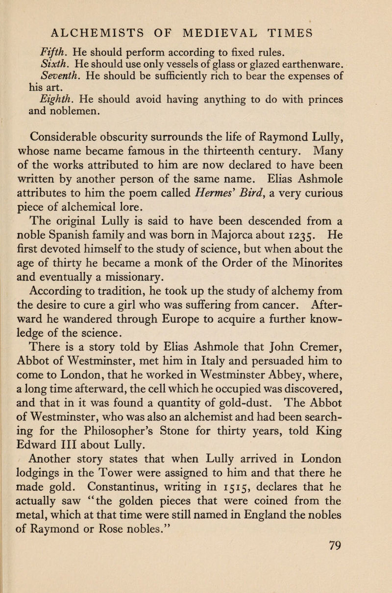 Fifth. He should perform according to fixed rules. Sixth. He should use only vessels of glass or glazed earthenware. Seventh. He should be sufficiently rich to bear the expenses of his art. Eighth. He should avoid having anything to do with princes and noblemen. Considerable obscurity surrounds the life of Raymond Lully, whose name became famous in the thirteenth century. Many of the works attributed to him are now declared to have been written by another person of the same name. Elias Ashmole attributes to him the poem called Hermes' Bird, a very curious piece of alchemical lore. The original Lully is said to have been descended from a noble Spanish family and was born in Majorca about 1235. He first devoted himself to the study of science, but when about the age of thirty he became a monk of the Order of the Minorites and eventually a missionary. According to tradition, he took up the study of alchemy from the desire to cure a girl who was suffering from cancer. After¬ ward he wandered through Europe to acquire a further know¬ ledge of the science. There is a story told by Elias Ashmole that John Cremer, Abbot of Westminster, met him in Italy and persuaded him to come to London, that he worked in Westminster Abbey, where, a long time afterward, the cell which he occupied was discovered, and that in it was found a quantity of gold-dust. The Abbot of Westminster, who was also an alchemist and had been search¬ ing for the Philosopher’s Stone for thirty years, told King Edward III about Lully. Another story states that when Lully arrived in London lodgings in the Tower were assigned to him and that there he made gold. Constantinus, writing in 1515, declares that he actually saw “the golden pieces that were coined from the metal, which at that time were still named in England the nobles of Raymond or Rose nobles.”