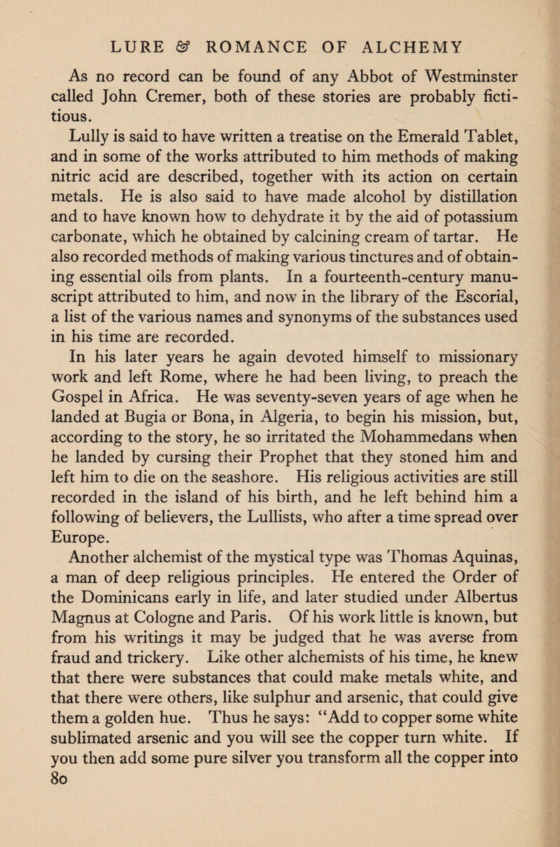 As no record can be found of any Abbot of Westminster called John Cremer, both of these stories are probably ficti¬ tious. Lully is said to have written a treatise on the Emerald Tablet, and in some of the works attributed to him methods of making nitric acid are described, together with its action on certain metals. He is also said to have made alcohol by distillation and to have known how to dehydrate it by the aid of potassium carbonate, which he obtained by calcining cream of tartar. He also recorded methods of making various tinctures and of obtain¬ ing essential oils from plants. In a fourteenth-century manu¬ script attributed to him, and now in the library of the Escorial, a list of the various names and synonyms of the substances used in his time are recorded. In his later years he again devoted himself to missionary work and left Rome, where he had been living, to preach the Gospel in Africa. He was seventy-seven years of age when he landed at Bugia or Bona, in Algeria, to begin his mission, but, according to the story, he so irritated the Mohammedans when he landed by cursing their Prophet that they stoned him and left him to die on the seashore. His religious activities are still recorded in the island of his birth, and he left behind him a following of believers, the Lullists, who after a time spread over Europe. Another alchemist of the mystical type was Thomas Aquinas, a man of deep religious principles. He entered the Order of the Dominicans early in life, and later studied under Albertus Magnus at Cologne and Paris. Of his work little is known, but from his writings it may be judged that he was averse from fraud and trickery. Like other alchemists of his time, he knew that there were substances that could make metals white, and that there were others, like sulphur and arsenic, that could give them a golden hue. Thus he says: “Add to copper some white sublimated arsenic and you will see the copper turn white. If you then add some pure silver you transform all the copper into