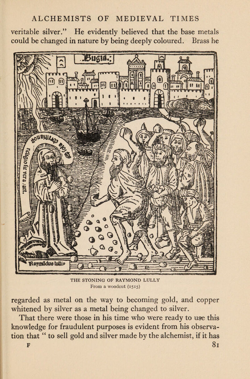 veritable silver.” He evidently believed that the base metals could be changed in nature by being deeply coloured. Brass he THE STONING OF RAYMOND LULLY From a woodcut (1515) regarded as metal on the way to becoming gold, and copper whitened by silver as a metal being changed to silver. That there were those in his time who were ready to use this knowledge for fraudulent purposes is evident from his observa¬ tion that “ to sell gold and silver made by the alchemist, if it has