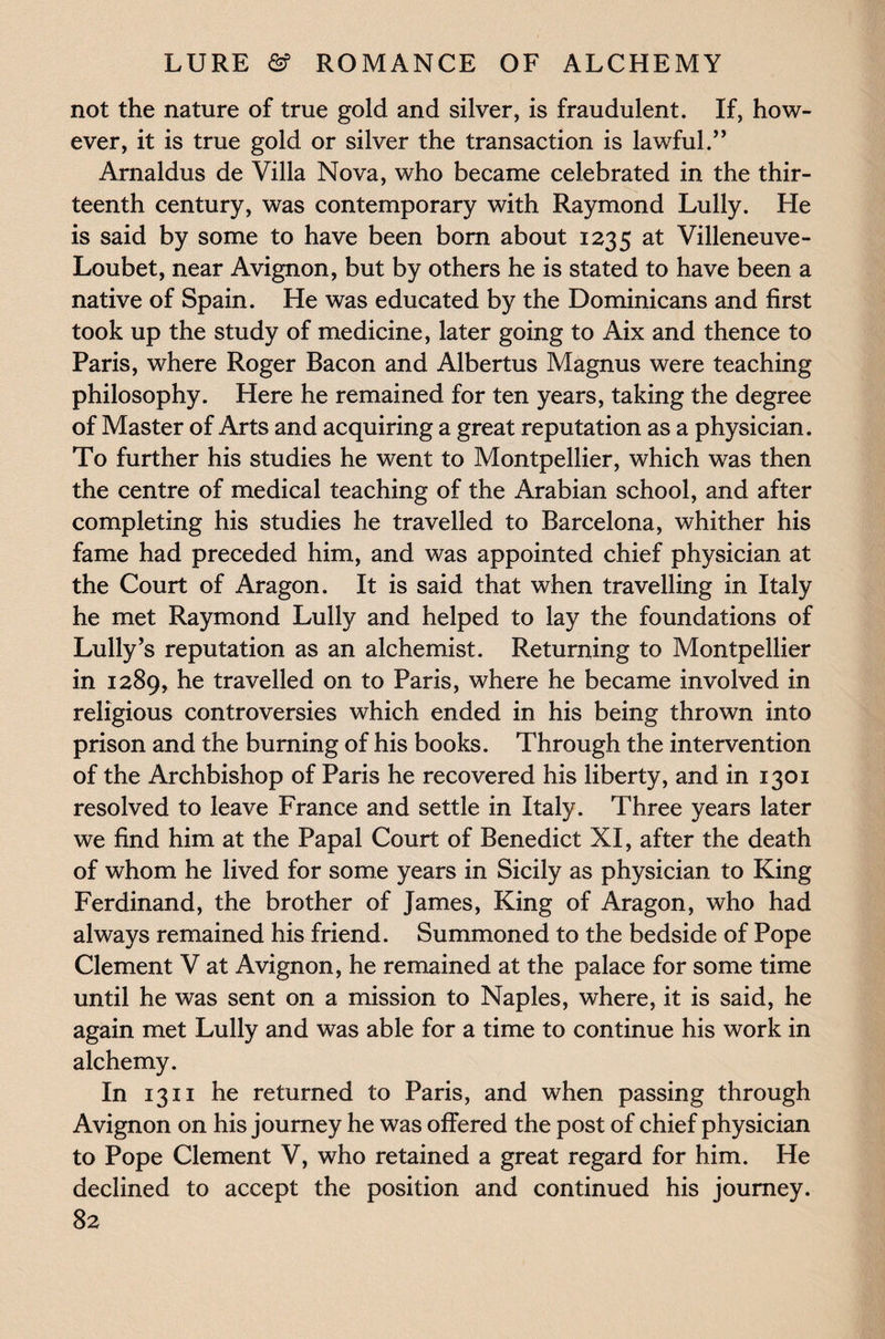 not the nature of true gold and silver, is fraudulent. If, how¬ ever, it is true gold or silver the transaction is lawful.” Arnaldus de Villa Nova, who became celebrated in the thir¬ teenth century, was contemporary with Raymond Lully. He is said by some to have been born about 1235 at Villeneuve- Loubet, near Avignon, but by others he is stated to have been a native of Spain. He was educated by the Dominicans and first took up the study of medicine, later going to Aix and thence to Paris, where Roger Bacon and Albertus Magnus were teaching philosophy. Here he remained for ten years, taking the degree of Master of Arts and acquiring a great reputation as a physician. To further his studies he went to Montpellier, which was then the centre of medical teaching of the Arabian school, and after completing his studies he travelled to Barcelona, whither his fame had preceded him, and was appointed chief physician at the Court of Aragon. It is said that when travelling in Italy he met Raymond Lully and helped to lay the foundations of Lully’s reputation as an alchemist. Returning to Montpellier in 1289, he travelled on to Paris, where he became involved in religious controversies which ended in his being thrown into prison and the burning of his books. Through the intervention of the Archbishop of Paris he recovered his liberty, and in 1301 resolved to leave France and settle in Italy. Three years later we find him at the Papal Court of Benedict XI, after the death of whom he lived for some years in Sicily as physician to King Ferdinand, the brother of James, King of Aragon, who had always remained his friend. Summoned to the bedside of Pope Clement V at Avignon, he remained at the palace for some time until he was sent on a mission to Naples, where, it is said, he again met Lully and was able for a time to continue his work in alchemy. In 1311 he returned to Paris, and when passing through Avignon on his journey he was offered the post of chief physician to Pope Clement V, who retained a great regard for him. He declined to accept the position and continued his journey.