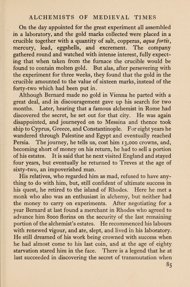 On the day appointed for the great experiment all assembled in a laboratory, and the gold marks collected were placed in a crucible together with a quantity of salt, copperas, aqua fortis, mercury, lead, eggshells, and excrement. The company gathered round and watched with intense interest, fully expect¬ ing that when taken from the furnace the crucible would be found to contain molten gold. But alas, after persevering with the experiment for three weeks, they found that the gold in the crucible amounted to the value of sixteen marks, instead of the forty-two which had been put in. Although Bernard made no gold in Vienna he parted with a great deal, and in discouragement gave up his search for two months. Later, hearing that a famous alchemist in Rome had discovered the secret, he set out for that city. He was again disappointed, and journeyed on to Messina and thence took ship to Cyprus, Greece, and Constantinople. For eight years he wandered through Palestine and Egypt and eventually reached Persia. The journey, he tells us, cost him 13,000 crowns, and, becoming short of money on his return, he had to sell a portion of his estates. It is said that he next visited England and stayed four years, but eventually he returned to Treves at the age of sixty-two, an impoverished man. His relatives, who regarded him as mad, refused to have any¬ thing to do with him, but, still confident of ultimate success in his quest, he retired to the island of Rhodes. Here he met a monk who also was an enthusiast in alchemy, but neither had the money to carry on experiments. After negotiating for a year Bernard at last found a merchant in Rhodes who agreed to advance him 8000 florins on the security of the last remaining portion of the alchemist’s estates. He recommenced his labours with renewed vigour, and ate, slept, and lived in his laboratory. He still dreamed of his work being crowned with success when he had almost come to his last coin, and at the age of eighty starvation stared him in the face. There is a legend that he at last succeeded in discovering the secret of transmutation when