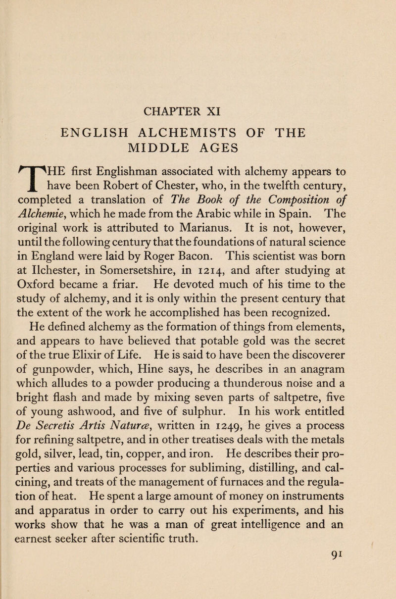 CHAPTER XI ENGLISH ALCHEMISTS OF THE MIDDLE AGES THE first Englishman associated with alchemy appears to have been Robert of Chester, who, in the twelfth century, completed a translation of The Book of the Composition of Alchemie, which he made from the Arabic while in Spain. The original work is attributed to Marianus. It is not, however, until the following century that the foundations of natural science in England were laid by Roger Bacon. This scientist was born at Ilchester, in Somersetshire, in 1214, and after studying at Oxford became a friar. He devoted much of his time to the study of alchemy, and it is only within the present century that the extent of the work he accomplished has been recognized. He defined alchemy as the formation of things from elements, and appears to have believed that potable gold was the secret of the true Elixir of Life. He is said to have been the discoverer of gunpowder, which, Hine says, he describes in an anagram which alludes to a powder producing a thunderous noise and a bright flash and made by mixing seven parts of saltpetre, five of young ashwood, and five of sulphur. In his work entitled De Secretis Artis Natures, written in 1249, gives a process for refining saltpetre, and in other treatises deals with the metals gold, silver, lead, tin, copper, and iron. He describes their pro¬ perties and various processes for subliming, distilling, and cal¬ cining, and treats of the management of furnaces and the regula¬ tion of heat. He spent a large amount of money on instruments and apparatus in order to carry out his experiments, and his works show that he was a man of great intelligence and an earnest seeker after scientific truth. 9i