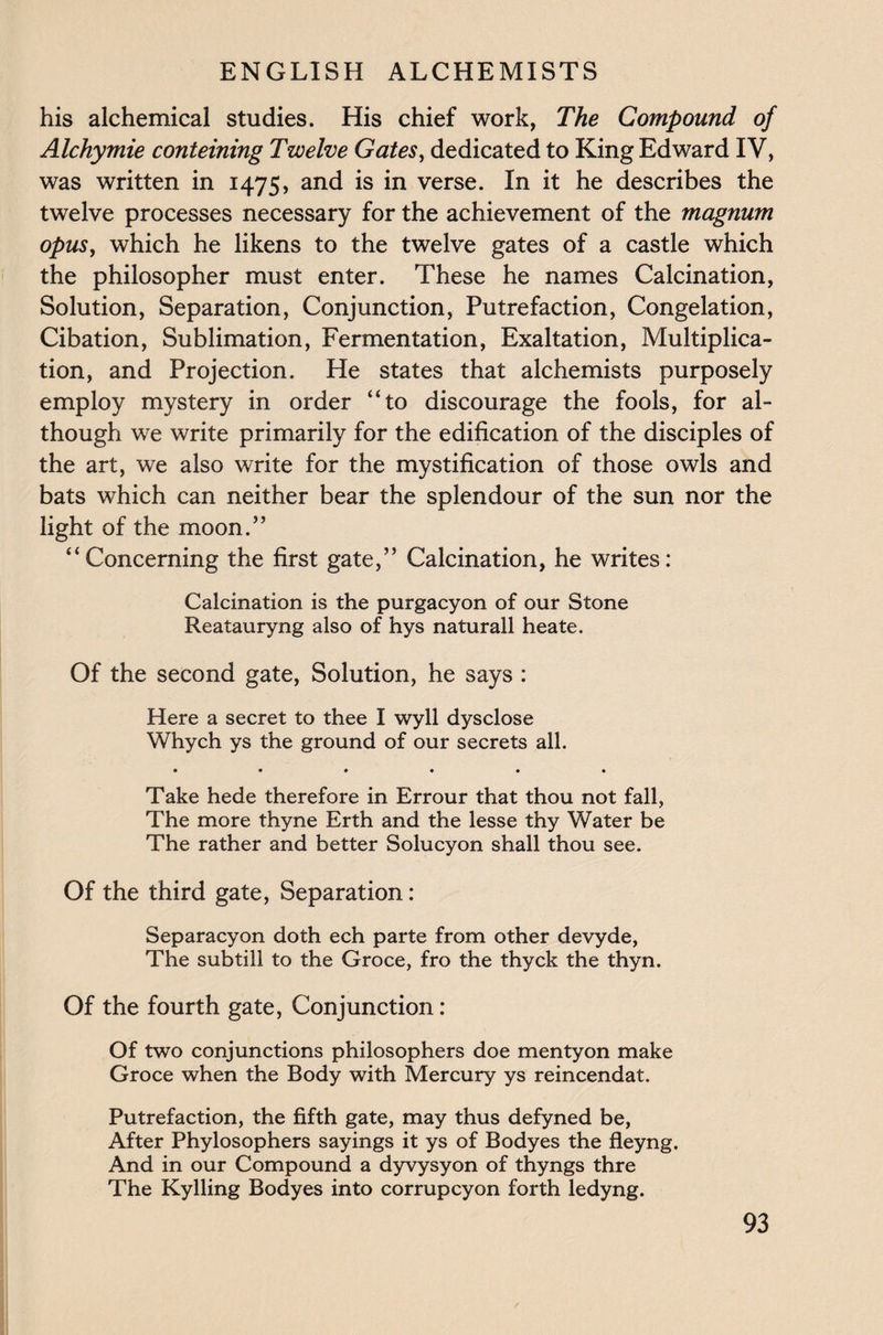 his alchemical studies. His chief work, The Compound of Alchymie conteining Twelve Gates, dedicated to King Edward IV, was written in 1475, and is in verse. In it he describes the twelve processes necessary for the achievement of the magnum opus, which he likens to the twelve gates of a castle which the philosopher must enter. These he names Calcination, Solution, Separation, Conjunction, Putrefaction, Congelation, Cibation, Sublimation, Fermentation, Exaltation, Multiplica¬ tion, and Projection. He states that alchemists purposely employ mystery in order “to discourage the fools, for al¬ though we write primarily for the edification of the disciples of the art, we also write for the mystification of those owls and bats which can neither bear the splendour of the sun nor the light of the moon.” “Concerning the first gate,” Calcination, he writes: Calcination is the purgacyon of our Stone Reatauryng also of hys naturall heate. Of the second gate, Solution, he says : Here a secret to thee I wyll dysclose Whych ys the ground of our secrets all. • ••••• Take hede therefore in Errour that thou not fall, The more thyne Erth and the lesse thy Water be The rather and better Solucyon shall thou see. Of the third gate, Separation: Separacyon doth ech parte from other devyde, The subtill to the Groce, fro the thyck the thyn. Of the fourth gate, Conjunction: Of two conjunctions philosophers doe mentyon make Groce when the Body with Mercury ys reincendat. Putrefaction, the fifth gate, may thus defyned be, After Phylosophers sayings it ys of Bodyes the fleyng. And in our Compound a dyvysyon of thyngs thre The Kylling Bodyes into corrupcyon forth ledyng.