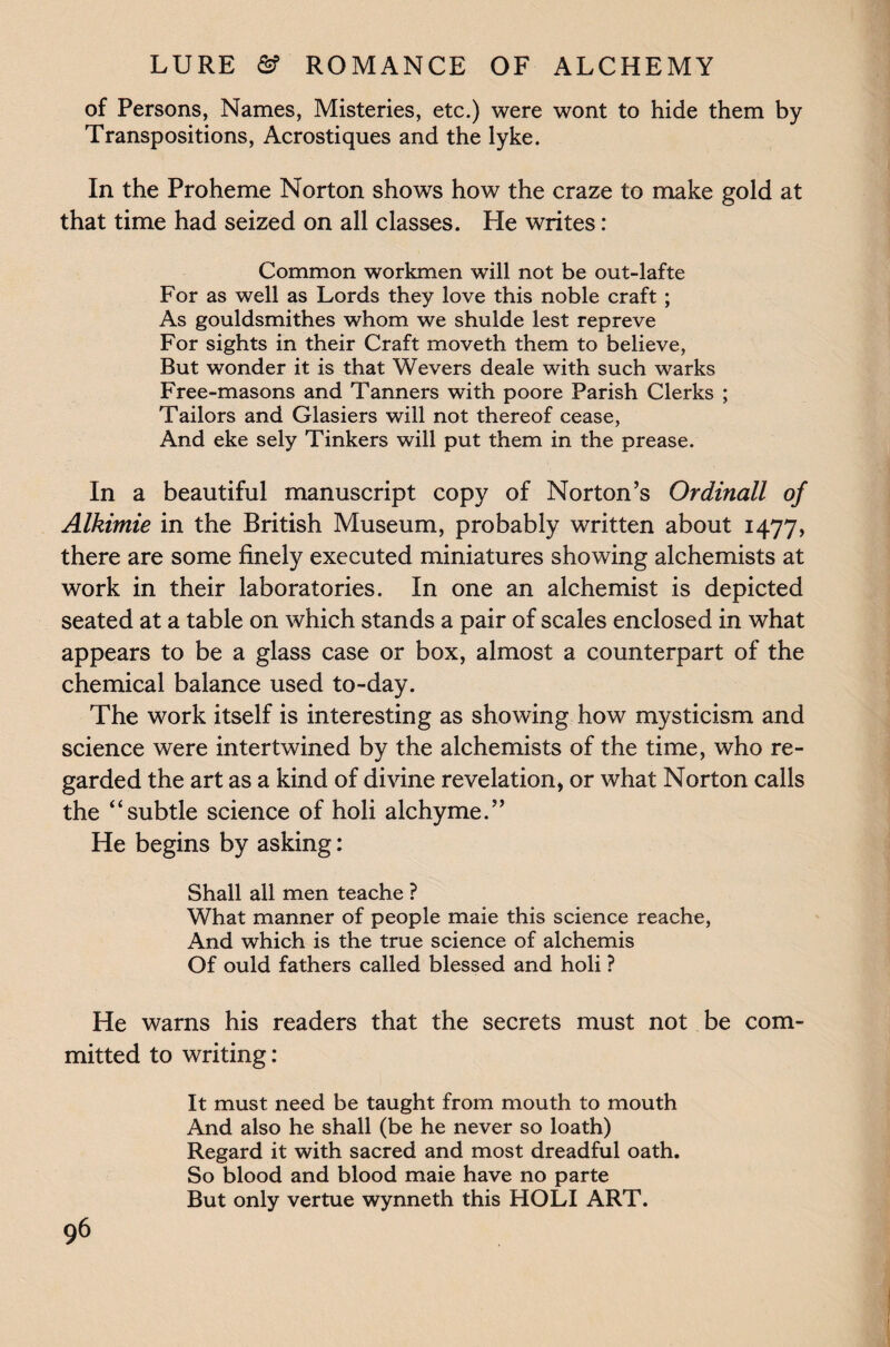 of Persons, Names, Misteries, etc.) were wont to hide them by Transpositions, Acrostiques and the lyke. In the Proheme Norton shows how the craze to make gold at that time had seized on all classes. He writes: Common workmen will not be out-lafte For as well as Lords they love this noble craft ; As gouldsmithes whom we shulde lest repreve For sights in their Craft moveth them to believe, But wonder it is that Wevers deale with such warks Free-masons and Tanners with poore Parish Clerks ; Tailors and Glasiers will not thereof cease, And eke sely Tinkers will put them in the prease. In a beautiful manuscript copy of Norton’s Ordinall of Alkimie in the British Museum, probably written about 1477, there are some finely executed miniatures showing alchemists at work in their laboratories. In one an alchemist is depicted seated at a table on which stands a pair of scales enclosed in what appears to be a glass case or box, almost a counterpart of the chemical balance used to-day. The work itself is interesting as showing how mysticism and science were intertwined by the alchemists of the time, who re¬ garded the art as a kind of divine revelation, or what Norton calls the “subtle science of holi alchyme.” He begins by asking: Shall all men teache ? What manner of people maie this science reache, And which is the true science of alchemis Of ould fathers called blessed and holi ? He warns his readers that the secrets must not be com¬ mitted to writing: It must need be taught from mouth to mouth And also he shall (be he never so loath) Regard it with sacred and most dreadful oath. So blood and blood maie have no parte But only vertue wynneth this HOLI ART.