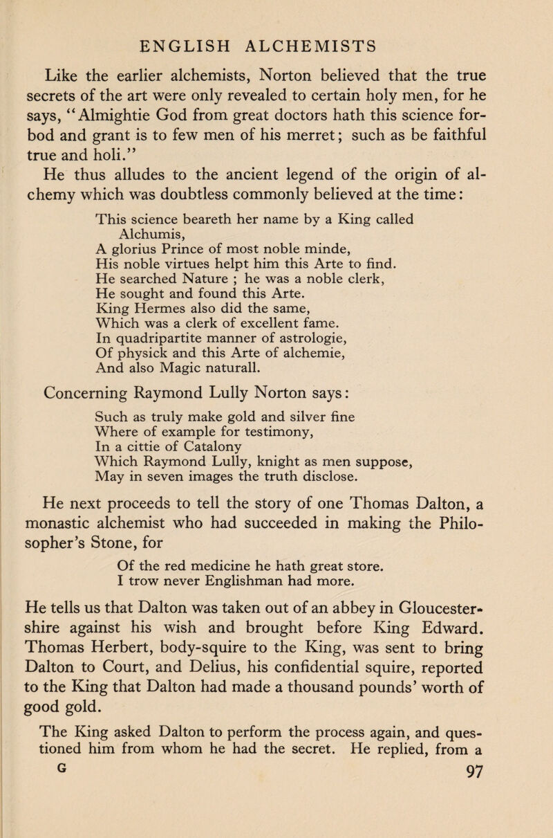 Like the earlier alchemists, Norton believed that the true secrets of the art were only revealed to certain holy men, for he says, “Almightie God from great doctors hath this science for- bod and grant is to few men of his merret; such as be faithful true and holi.” He thus alludes to the ancient legend of the origin of al¬ chemy which was doubtless commonly believed at the time: This science beareth her name by a King called Alchumis, A glorius Prince of most noble minde, His noble virtues helpt him this Arte to find. He searched Nature ; he was a noble clerk, He sought and found this Arte. King Hermes also did the same, Which was a clerk of excellent fame. In quadripartite manner of astrologie, Of physick and this Arte of alchemie, And also Magic naturall. Concerning Raymond Lully Norton says: Such as truly make gold and silver fine Where of example for testimony, In a cittie of Catalony Which Raymond Lully, knight as men suppose, May in seven images the truth disclose. He next proceeds to tell the story of one Thomas Dalton, a monastic alchemist who had succeeded in making the Philo¬ sopher’s Stone, for Of the red medicine he hath great store. I trow never Englishman had more. He tells us that Dalton was taken out of an abbey in Gloucester¬ shire against his wish and brought before King Edward. Thomas Herbert, body-squire to the King, was sent to bring Dalton to Court, and Delius, his confidential squire, reported to the King that Dalton had made a thousand pounds’ worth of good gold. The King asked Dalton to perform the process again, and ques¬ tioned him from whom he had the secret. He replied, from a