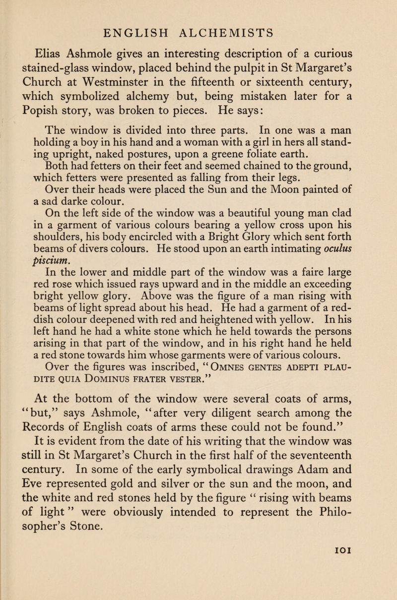 Elias Ashmole gives an interesting description of a curious stained-glass window, placed behind the pulpit in St Margaret’s Church at Westminster in the fifteenth or sixteenth century, which symbolized alchemy but, being mistaken later for a Popish story, was broken to pieces. He says: The window is divided into three parts. In one was a man holding a boy in his hand and a woman with a girl in hers all stand¬ ing upright, naked postures, upon a greene foliate earth. Both had fetters on their feet and seemed chained to the ground, which fetters were presented as falling from their legs. Over their heads were placed the Sun and the Moon painted of a sad darke colour. On the left side of the window was a beautiful young man clad in a garment of various colours bearing a yellow cross upon his shoulders, his body encircled with a Bright Glory which sent forth beams of divers colours. He stood upon an earth intimating oculus piscium. In the lower and middle part of the window was a faire large red rose which issued rays upward and in the middle an exceeding bright yellow glory. Above was the figure of a man rising with beams of light spread about his head. He had a garment of a red¬ dish colour deepened with red and heightened with yellow. In his left hand he had a white stone which he held towards the persons arising in that part of the window, and in his right hand he held a red stone towards him whose garments were of various colours. Over the figures was inscribed, “ Omnes gentes adepti plau- DITE QUIA DOMINUS FRATER VESTER.” At the bottom of the window were several coats of arms, “but,” says Ashmole, “after very diligent search among the Records of English coats of arms these could not be found.” It is evident from the date of his writing that the window was still in St Margaret’s Church in the first half of the seventeenth century. In some of the early symbolical drawings Adam and Eve represented gold and silver or the sun and the moon, and the white and red stones held by the figure “ rising with beams of light ” were obviously intended to represent the Philo¬ sopher’s Stone. IOI