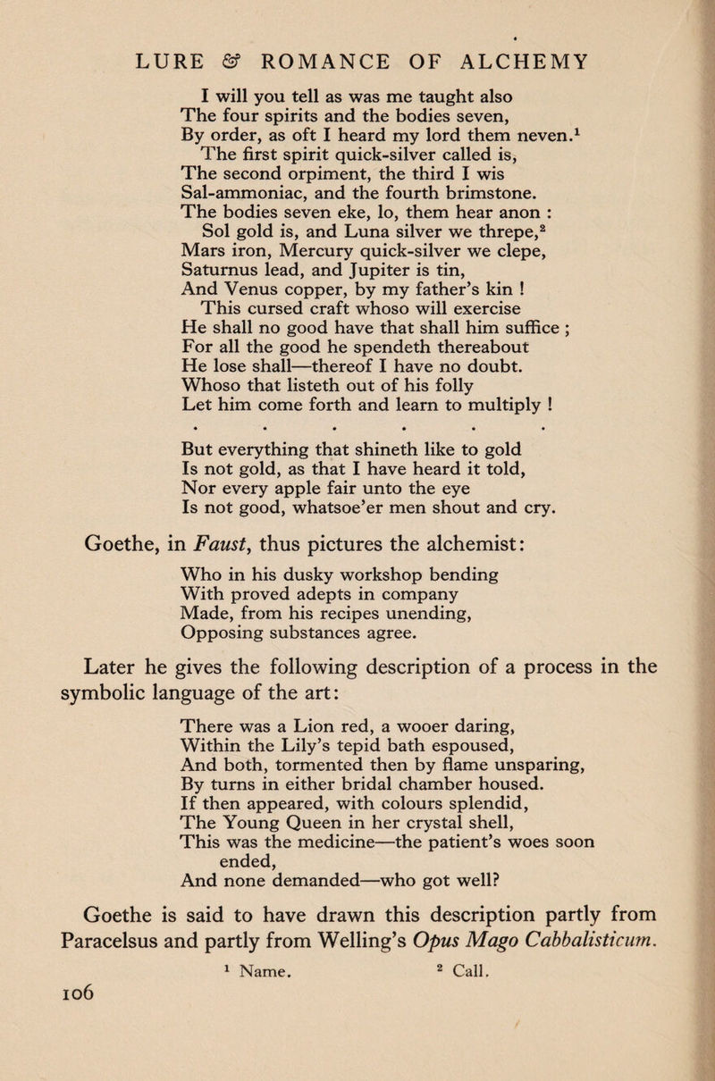 I will you tell as was me taught also The four spirits and the bodies seven, By order, as oft I heard my lord them neven.1 The first spirit quick-silver called is, The second orpiment, the third I wis Sal-ammoniac, and the fourth brimstone. The bodies seven eke, lo, them hear anon : Sol gold is, and Luna silver we threpe,2 Mars iron, Mercury quick-silver we clepe, Saturnus lead, and Jupiter is tin, And Venus copper, by my father’s kin ! This cursed craft whoso will exercise He shall no good have that shall him suffice ; For all the good he spendeth thereabout He lose shall—thereof I have no doubt. Whoso that listeth out of his folly Let him come forth and learn to multiply ! • ••••• But everything that shineth like to gold Is not gold, as that I have heard it told, Nor every apple fair unto the eye Is not good, whatsoe’er men shout and cry. Goethe, in Faust, thus pictures the alchemist: Who in his dusky workshop bending With proved adepts in company Made, from his recipes unending, Opposing substances agree. Later he gives the following description of a process in the symbolic language of the art: There was a Lion red, a wooer daring, Within the Lily’s tepid bath espoused, And both, tormented then by flame unsparing, By turns in either bridal chamber housed. If then appeared, with colours splendid, The Young Queen in her crystal shell, This was the medicine—the patient’s woes soon ended, And none demanded—who got well? Goethe is said to have drawn this description partly from Paracelsus and partly from Welling’s Opus Mago Cabbalisticum. 1 Name. 2 Call.