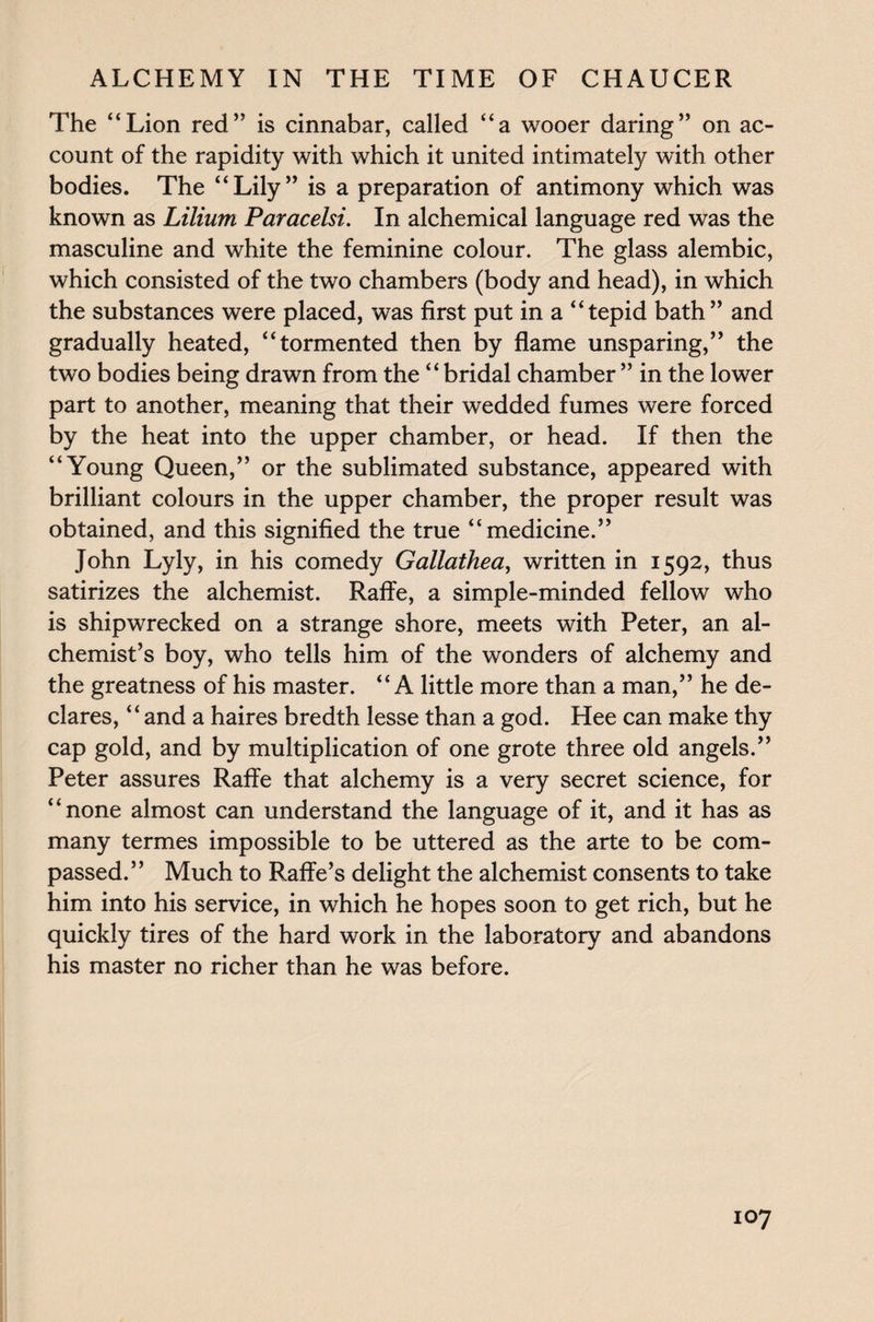 The “Lion red” is cinnabar, called “a wooer daring” on ac¬ count of the rapidity with which it united intimately with other bodies. The “Lily” is a preparation of antimony which was known as Lilium Paracelsi. In alchemical language red was the masculine and white the feminine colour. The glass alembic, which consisted of the two chambers (body and head), in which the substances were placed, was first put in a “tepid bath” and gradually heated, “tormented then by flame unsparing,” the two bodies being drawn from the “bridal chamber ” in the lower part to another, meaning that their wedded fumes were forced by the heat into the upper chamber, or head. If then the “Young Queen,” or the sublimated substance, appeared with brilliant colours in the upper chamber, the proper result was obtained, and this signified the true “medicine.” John Lyly, in his comedy Gallathea, written in 1592, thus satirizes the alchemist. Raffe, a simple-minded fellow who is shipwrecked on a strange shore, meets with Peter, an al¬ chemist’s boy, who tells him of the wonders of alchemy and the greatness of his master. “A little more than a man,” he de¬ clares, “and a haires bredth lesse than a god. Hee can make thy cap gold, and by multiplication of one grote three old angels.” Peter assures Raffe that alchemy is a very secret science, for “none almost can understand the language of it, and it has as many termes impossible to be uttered as the arte to be com¬ passed.” Much to Raffe’s delight the alchemist consents to take him into his service, in which he hopes soon to get rich, but he quickly tires of the hard work in the laboratory and abandons his master no richer than he was before.